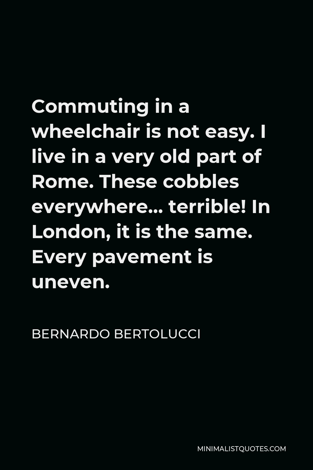 Bernardo Bertolucci Quote - Commuting in a wheelchair is not easy. I live in a very old part of Rome. These cobbles everywhere… terrible! In London, it is the same. Every pavement is uneven.