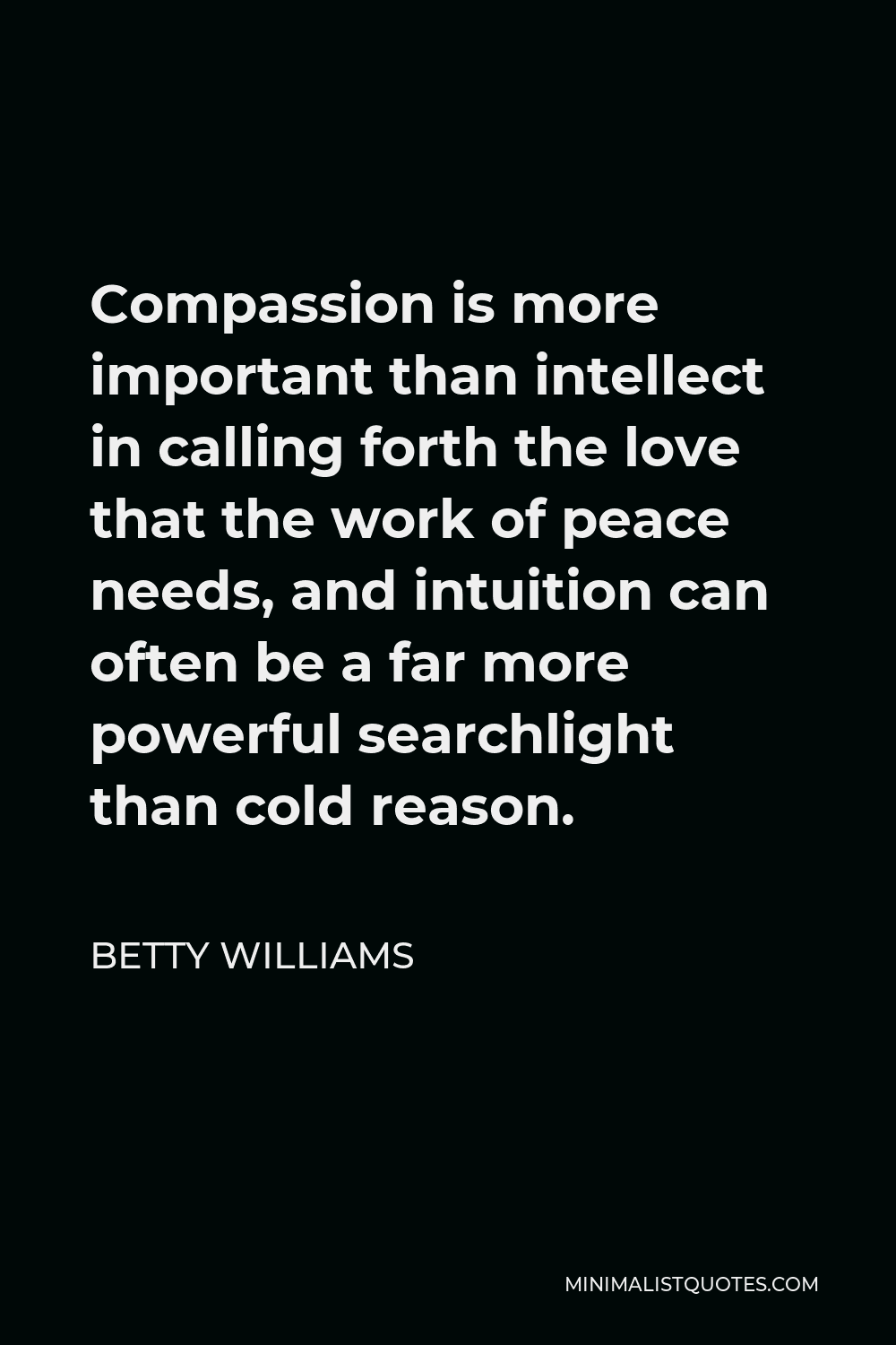 Betty Williams Quote - Compassion is more important than intellect in calling forth the love that the work of peace needs, and intuition can often be a far more powerful searchlight than cold reason.
