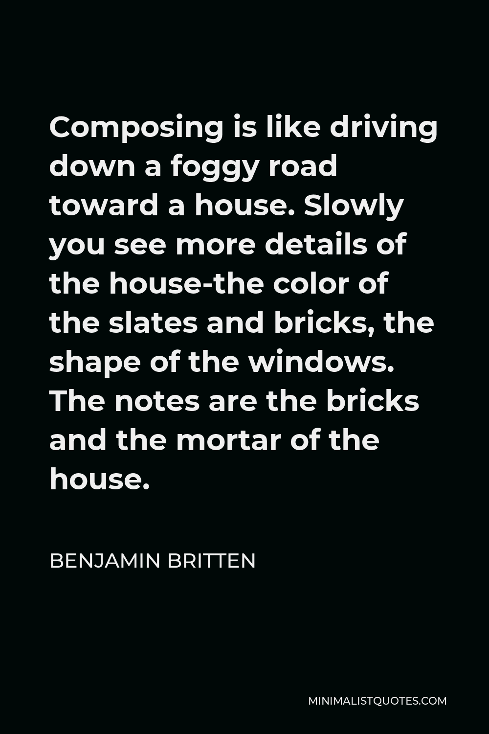 Benjamin Britten Quote - Composing is like driving down a foggy road toward a house. Slowly you see more details of the house-the color of the slates and bricks, the shape of the windows. The notes are the bricks and the mortar of the house.