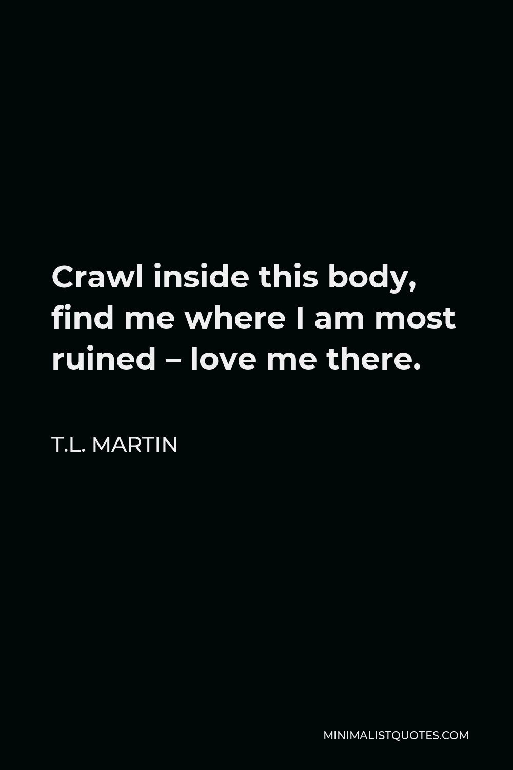 T.L. Martin Quote - Crawl inside this body, find me where I am most ruined – love me there.