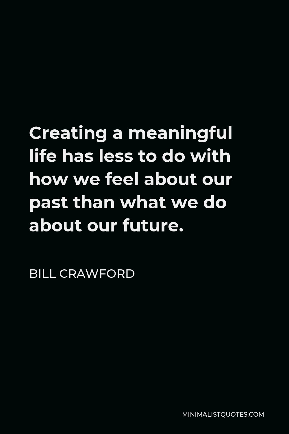 Bill Crawford Quote - Creating a meaningful life has less to do with how we feel about our past than what we do about our future.