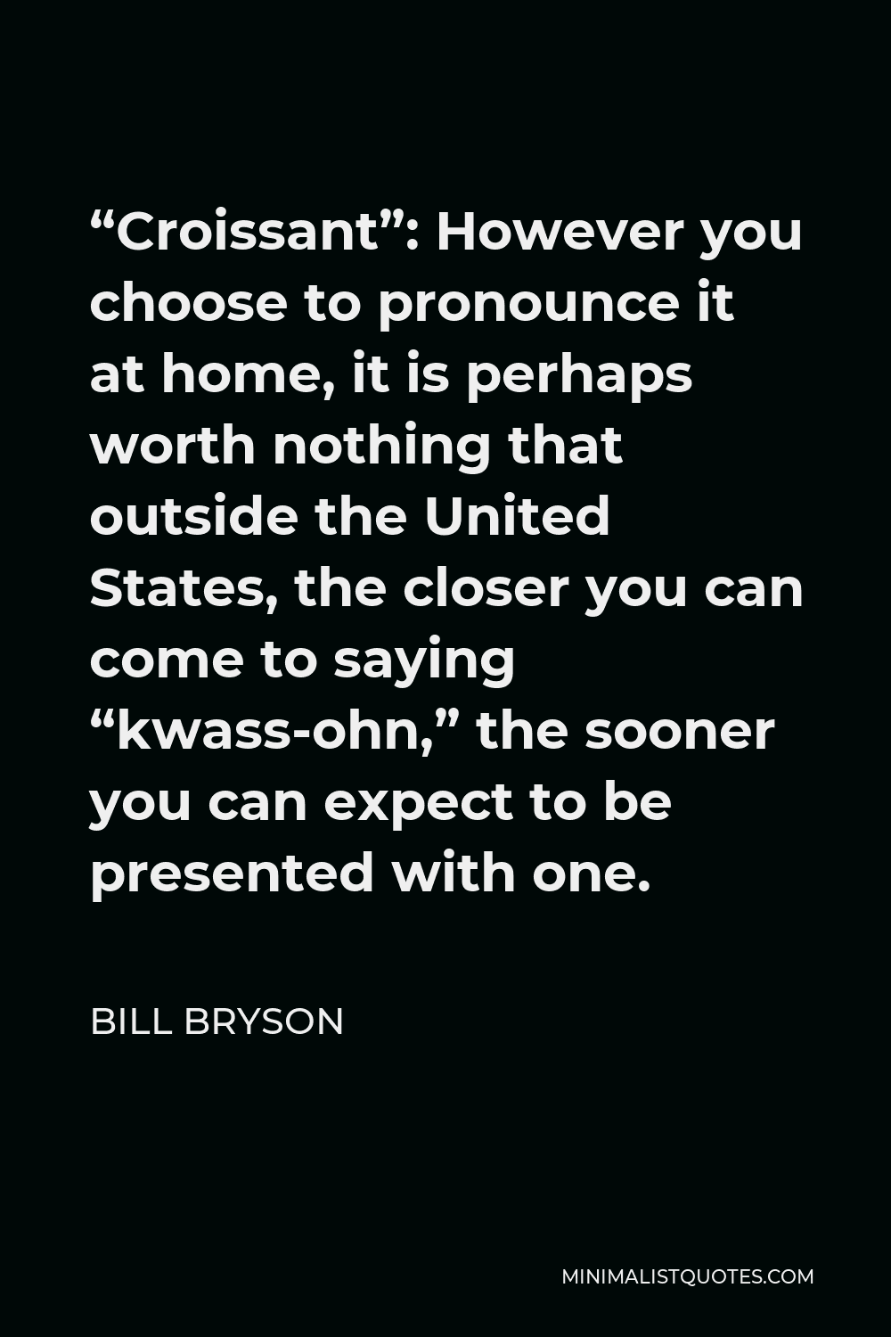 Bill Bryson Quote - “Croissant”: However you choose to pronounce it at home, it is perhaps worth nothing that outside the United States, the closer you can come to saying “kwass-ohn,” the sooner you can expect to be presented with one.