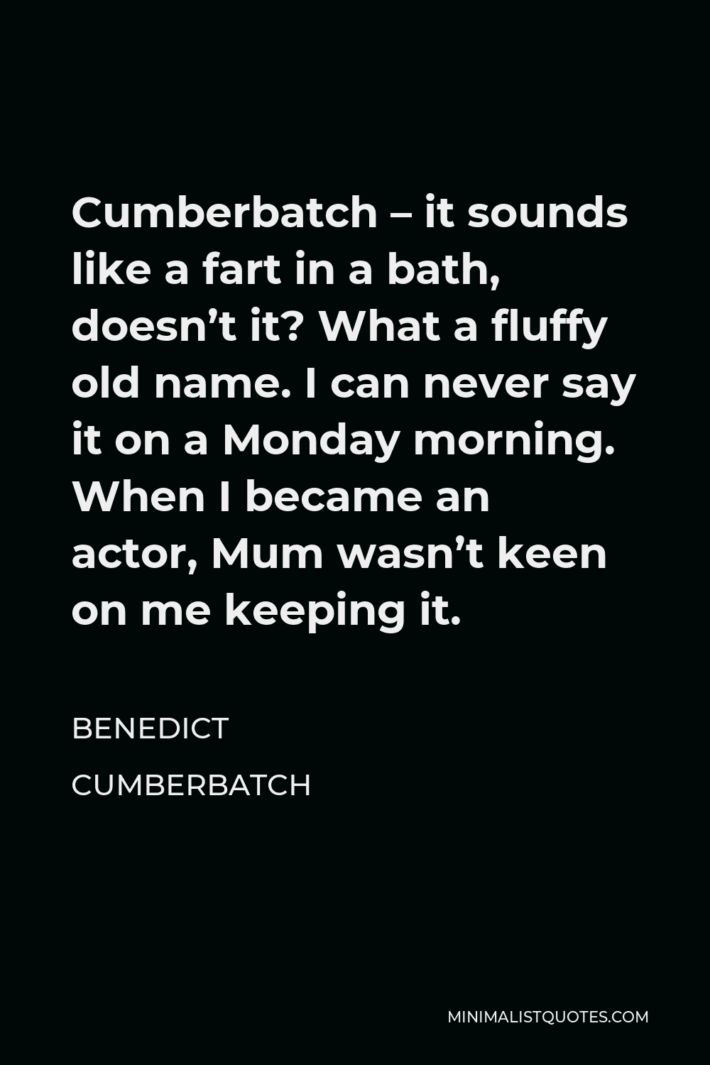 Benedict Cumberbatch Quote - Cumberbatch – it sounds like a fart in a bath, doesn’t it? What a fluffy old name. I can never say it on a Monday morning. When I became an actor, Mum wasn’t keen on me keeping it.