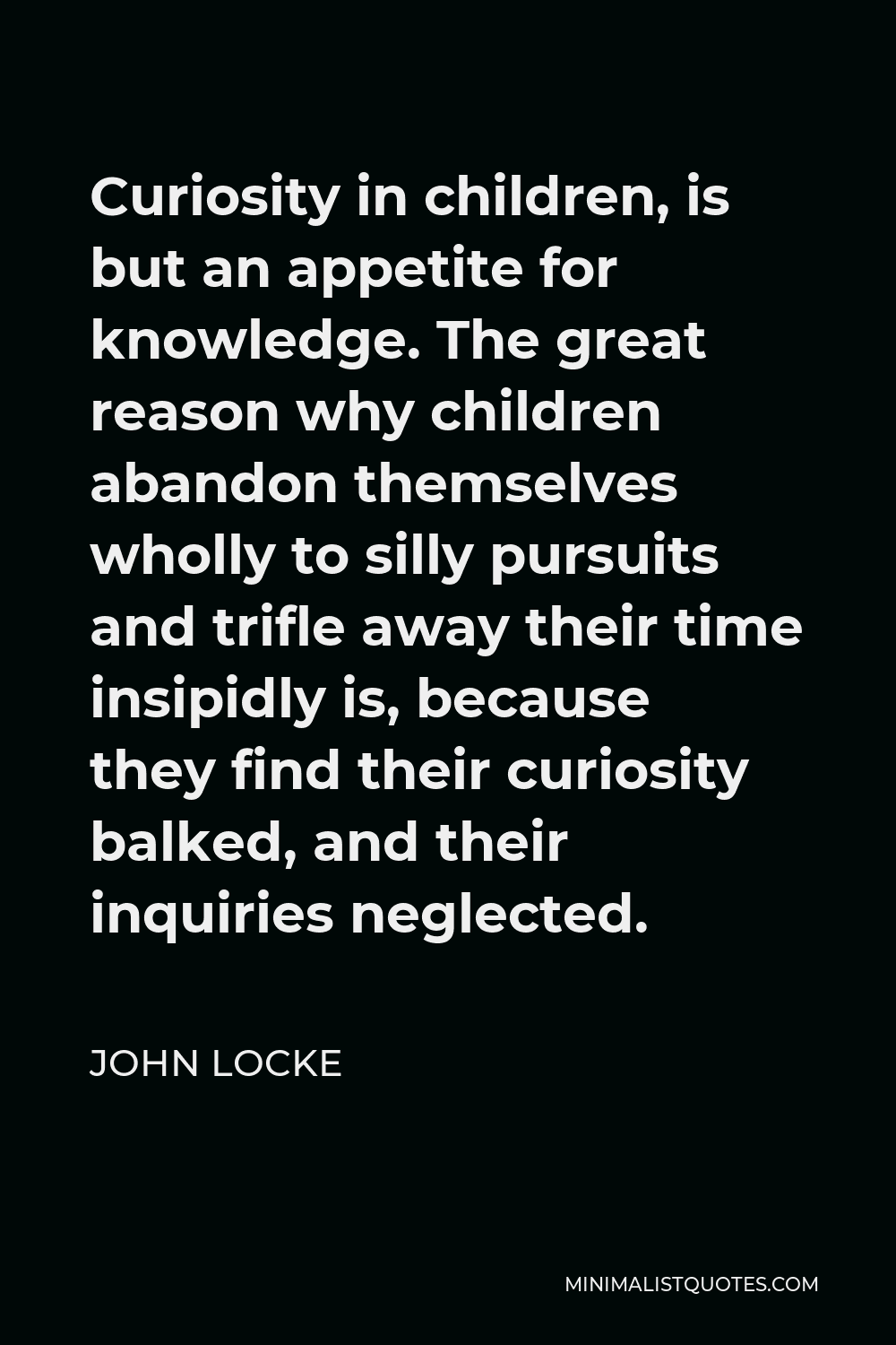 John Locke Quote - Curiosity in children, is but an appetite for knowledge. The great reason why children abandon themselves wholly to silly pursuits and trifle away their time insipidly is, because they find their curiosity balked, and their inquiries neglected.