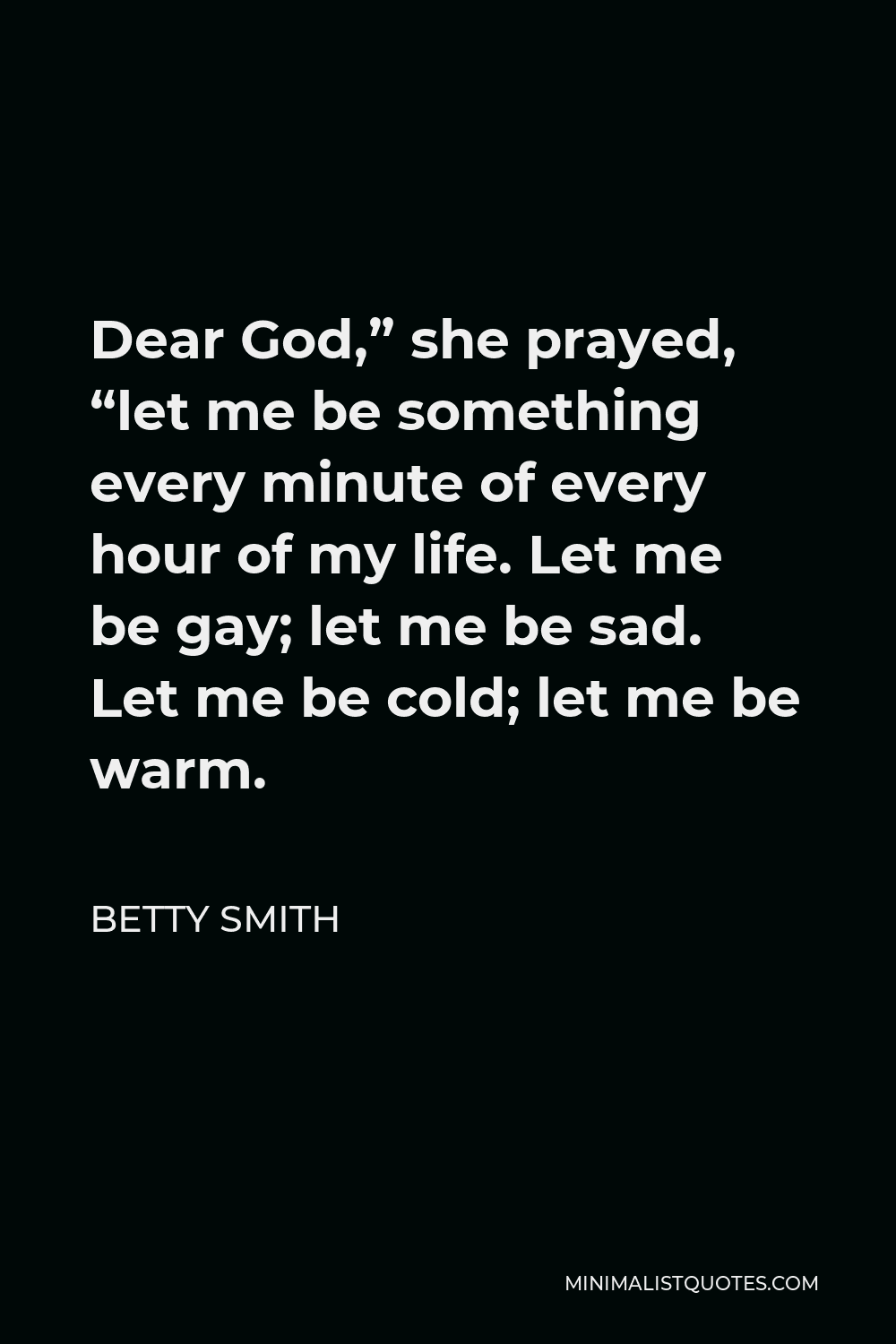 Betty Smith Quote - Dear God,” she prayed, “let me be something every minute of every hour of my life. Let me be gay; let me be sad. Let me be cold; let me be warm.