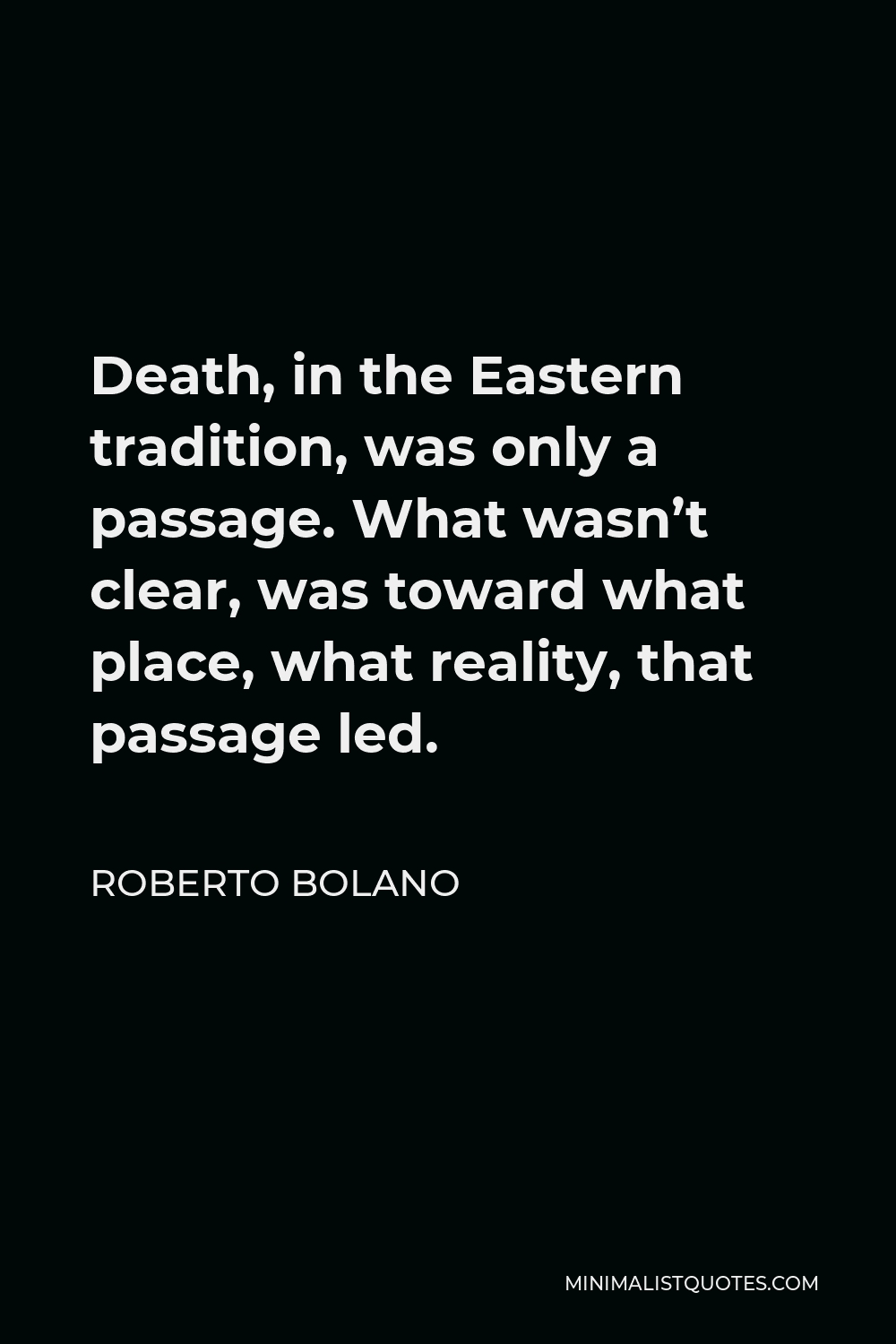 Roberto Bolano Quote - Death, in the Eastern tradition, was only a passage. What wasn’t clear, was toward what place, what reality, that passage led.