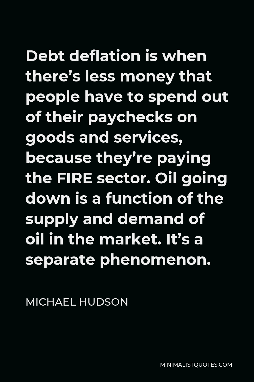 Michael Hudson Quote - Debt deflation is when there’s less money that people have to spend out of their paychecks on goods and services, because they’re paying the FIRE sector. Oil going down is a function of the supply and demand of oil in the market. It’s a separate phenomenon.