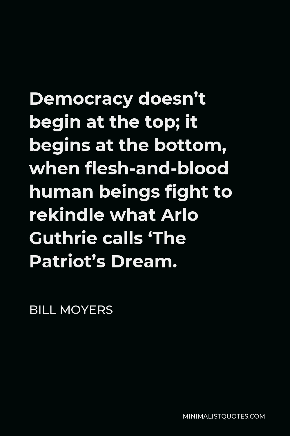 Bill Moyers Quote - Democracy doesn’t begin at the top; it begins at the bottom, when flesh-and-blood human beings fight to rekindle what Arlo Guthrie calls ‘The Patriot’s Dream.