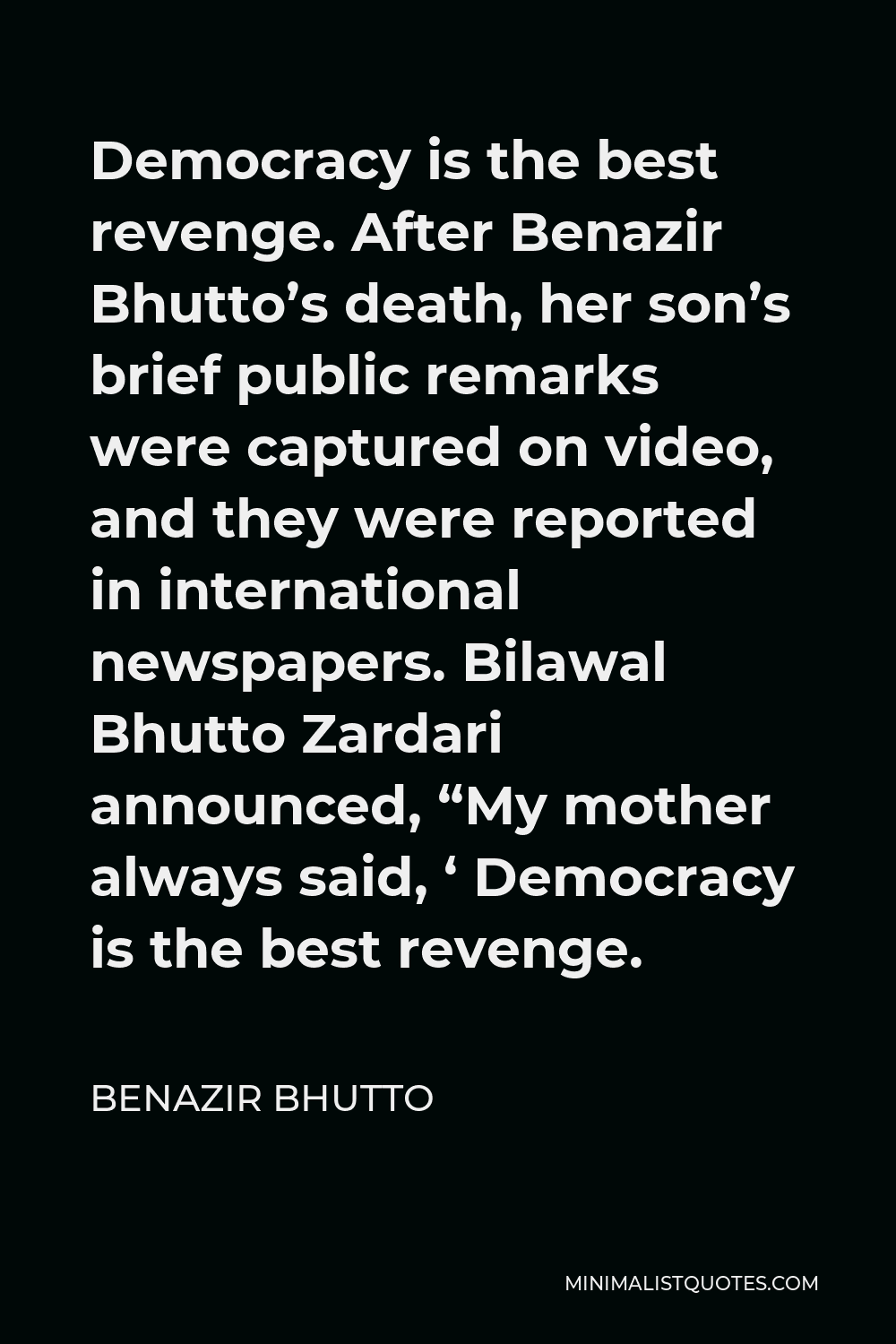 Benazir Bhutto Quote - Democracy is the best revenge. After Benazir Bhutto’s death, her son’s brief public remarks were captured on video, and they were reported in international newspapers. Bilawal Bhutto Zardari announced, “My mother always said, ‘ Democracy is the best revenge.