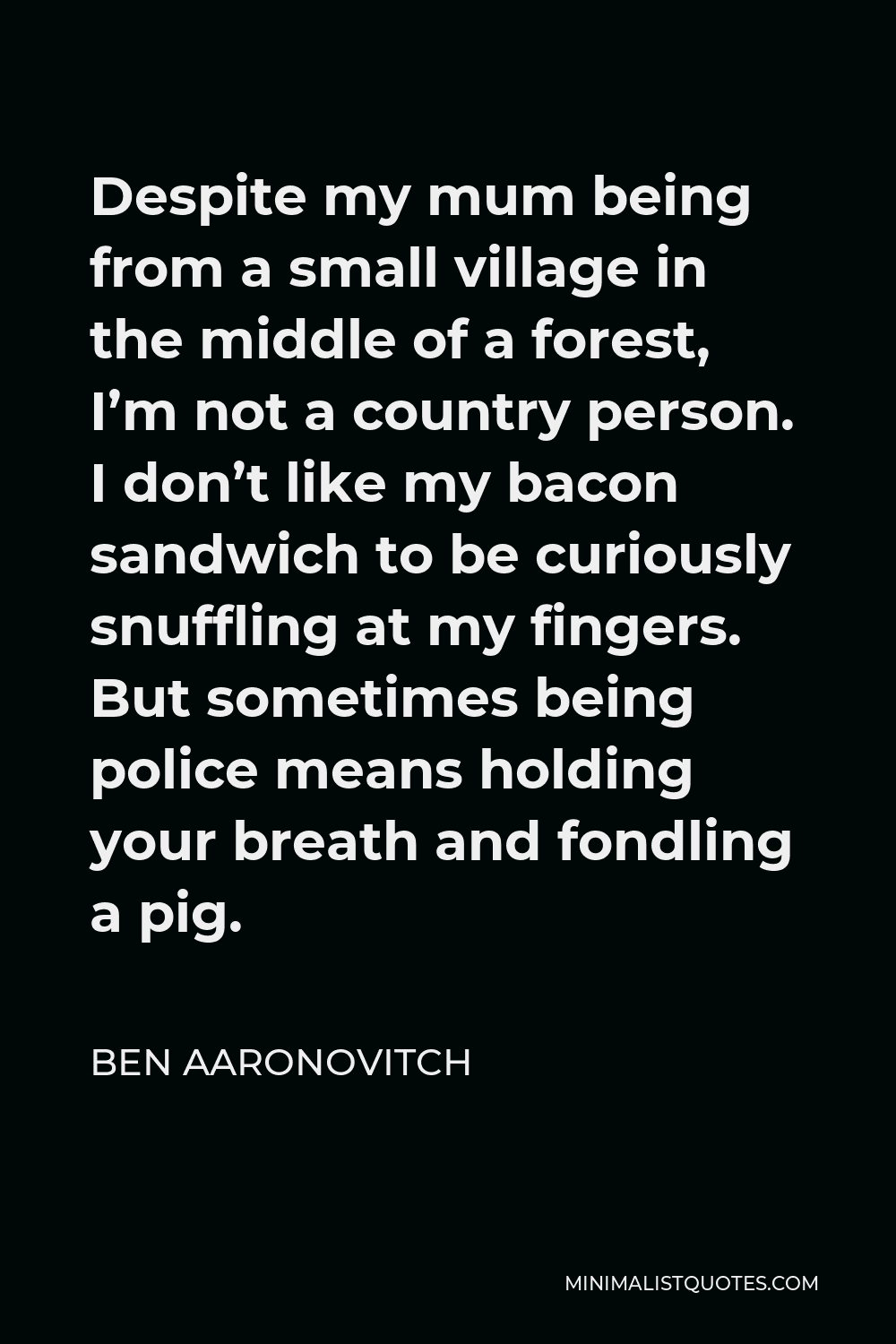 Ben Aaronovitch Quote - Despite my mum being from a small village in the middle of a forest, I’m not a country person. I don’t like my bacon sandwich to be curiously snuffling at my fingers. But sometimes being police means holding your breath and fondling a pig.