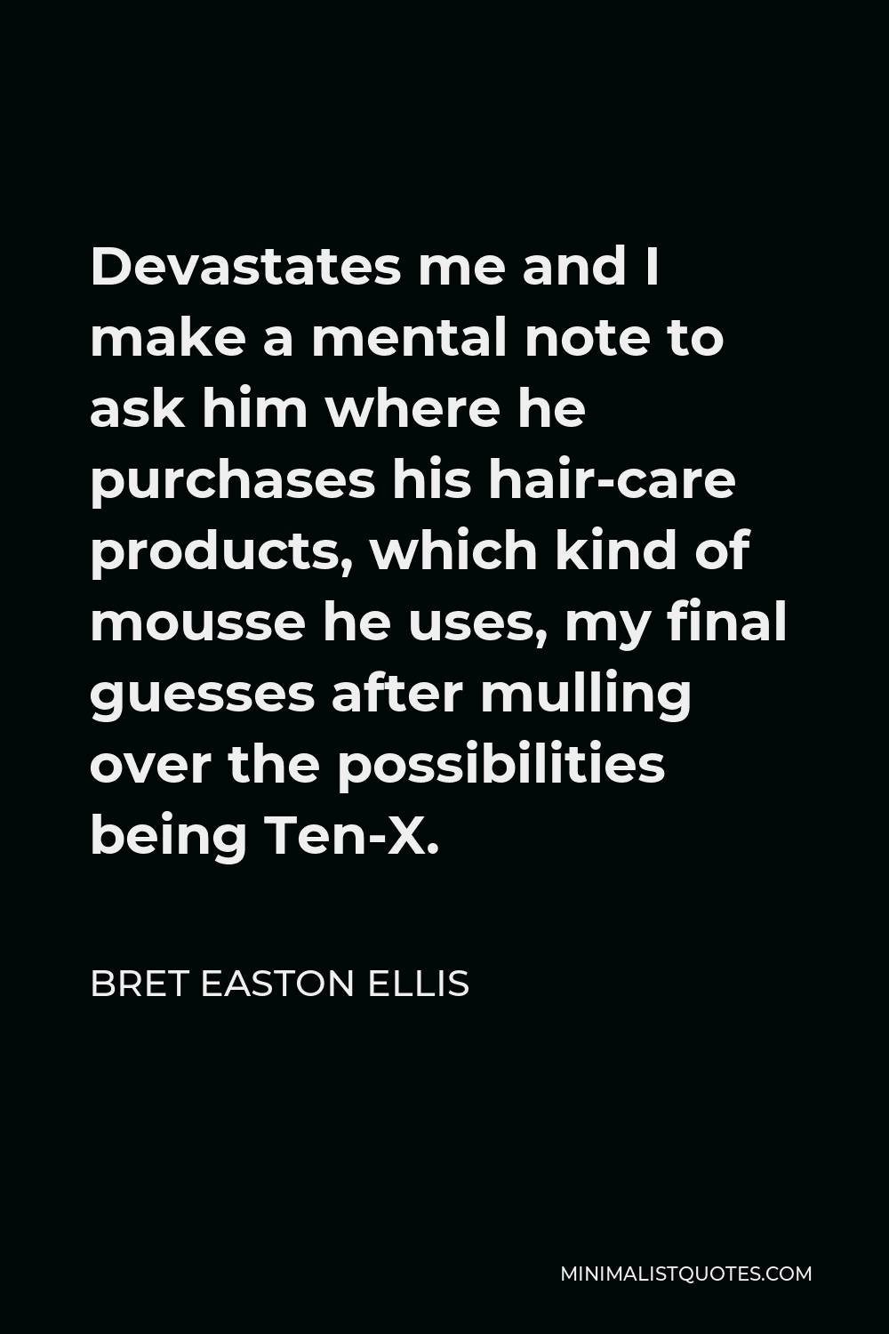 Bret Easton Ellis Quote - Devastates me and I make a mental note to ask him where he purchases his hair-care products, which kind of mousse he uses, my final guesses after mulling over the possibilities being Ten-X.