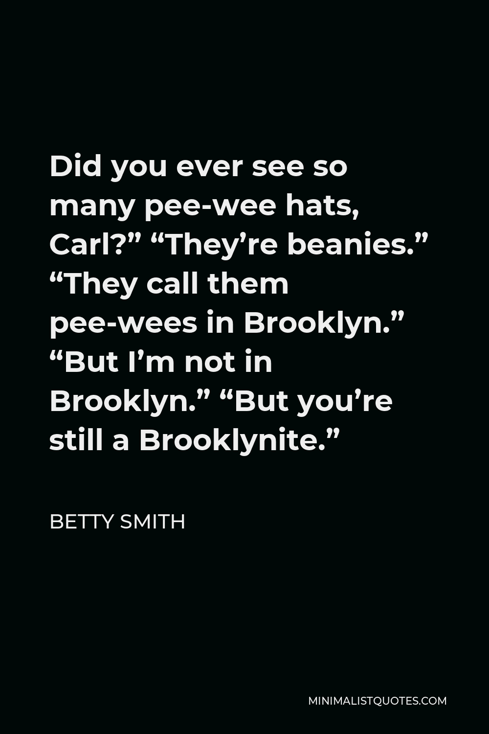 Betty Smith Quote - Did you ever see so many pee-wee hats, Carl?” “They’re beanies.” “They call them pee-wees in Brooklyn.” “But I’m not in Brooklyn.” “But you’re still a Brooklynite.”
