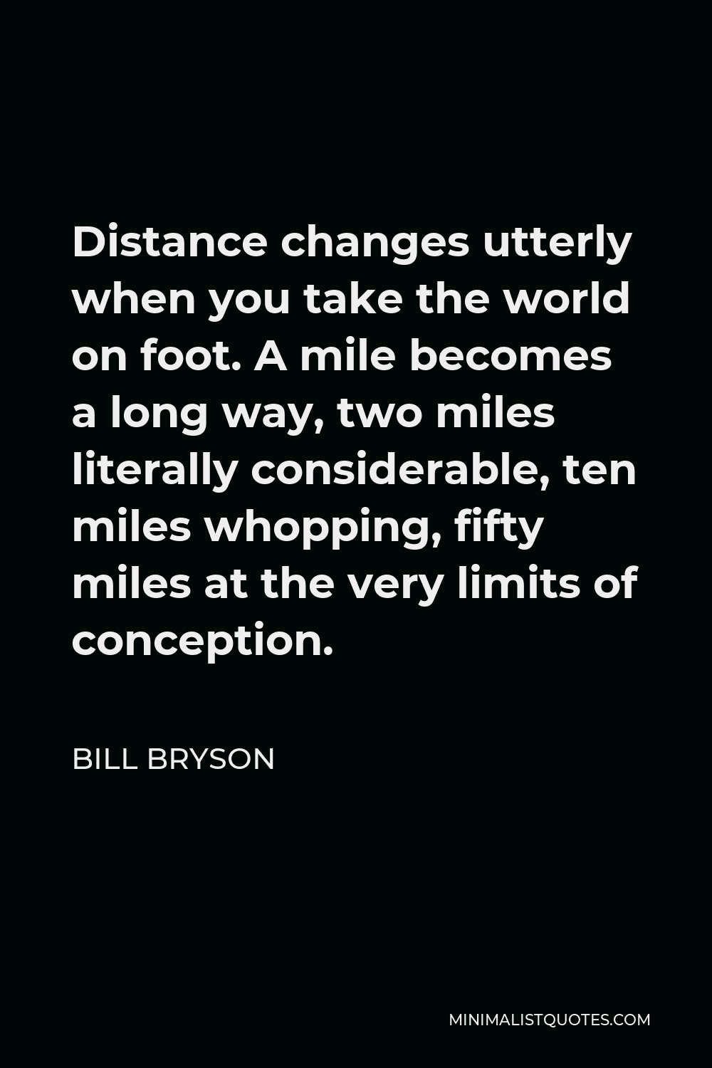 Bill Bryson Quote - Distance changes utterly when you take the world on foot. A mile becomes a long way, two miles literally considerable, ten miles whopping, fifty miles at the very limits of conception.