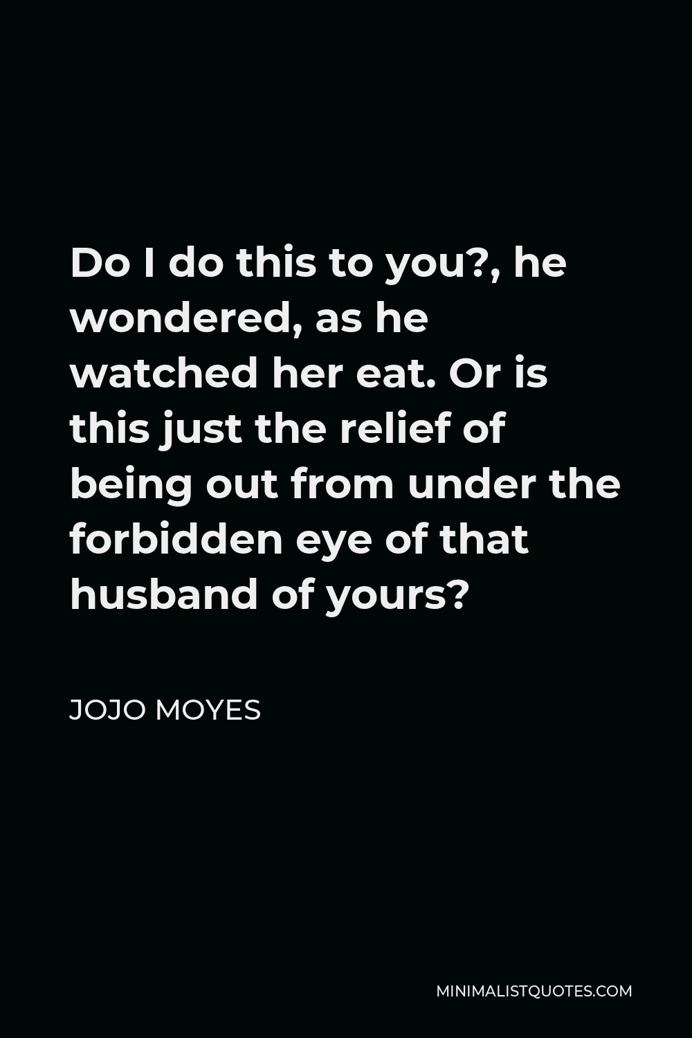 Jojo Moyes Quote - Do I do this to you?, he wondered, as he watched her eat. Or is this just the relief of being out from under the forbidden eye of that husband of yours?