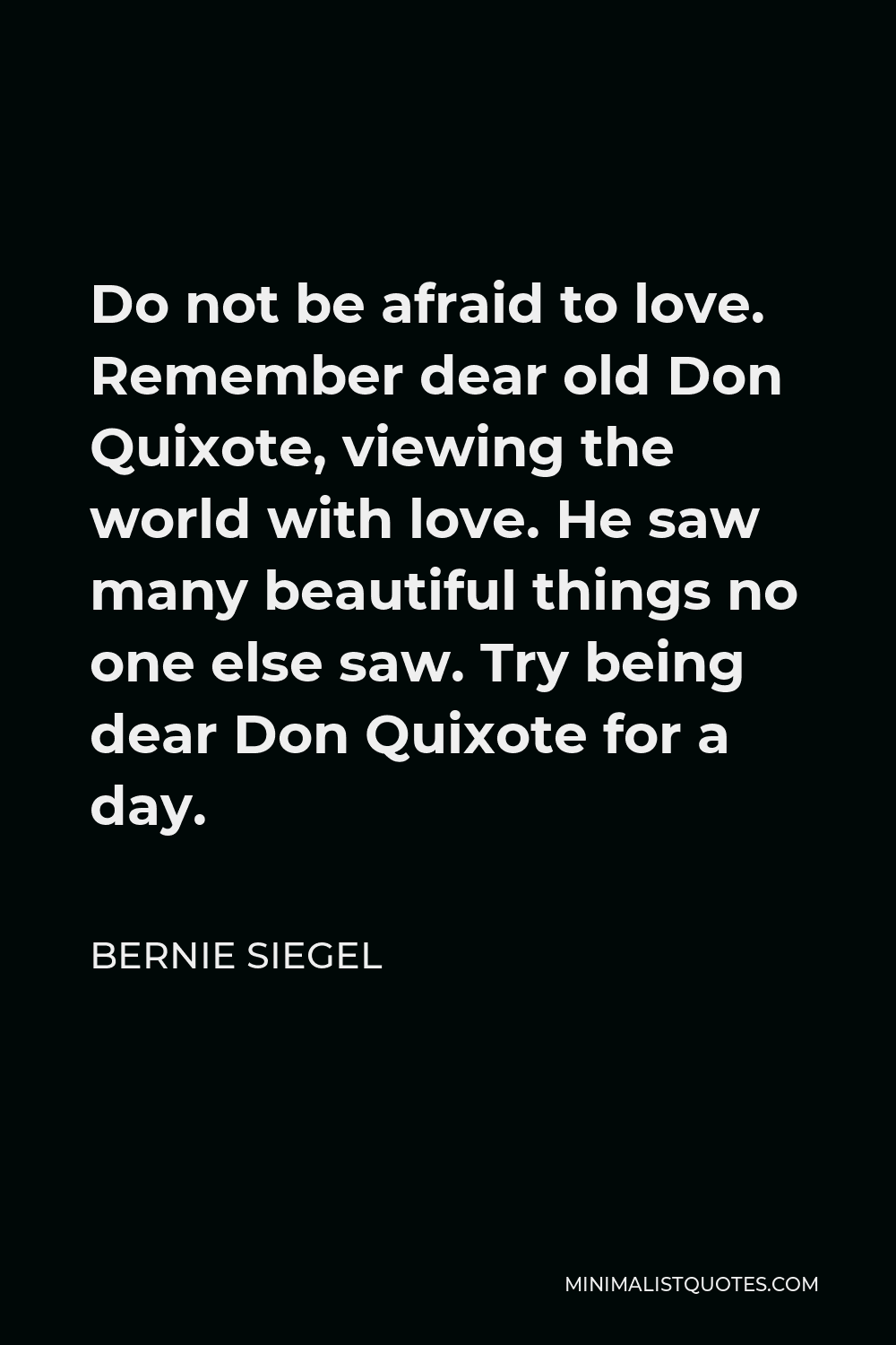 Bernie Siegel Quote - Do not be afraid to love. Remember dear old Don Quixote, viewing the world with love. He saw many beautiful things no one else saw. Try being dear Don Quixote for a day.