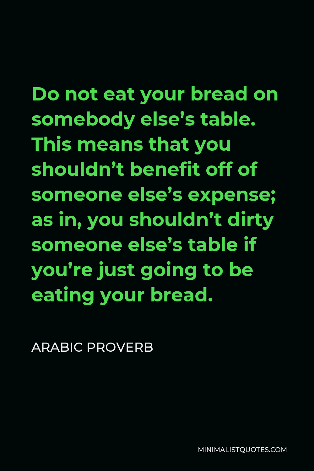 Arabic Proverb Quote - Do not eat your bread on somebody else’s table. This means that you shouldn’t benefit off of someone else’s expense; as in, you shouldn’t dirty someone else’s table if you’re just going to be eating your bread.