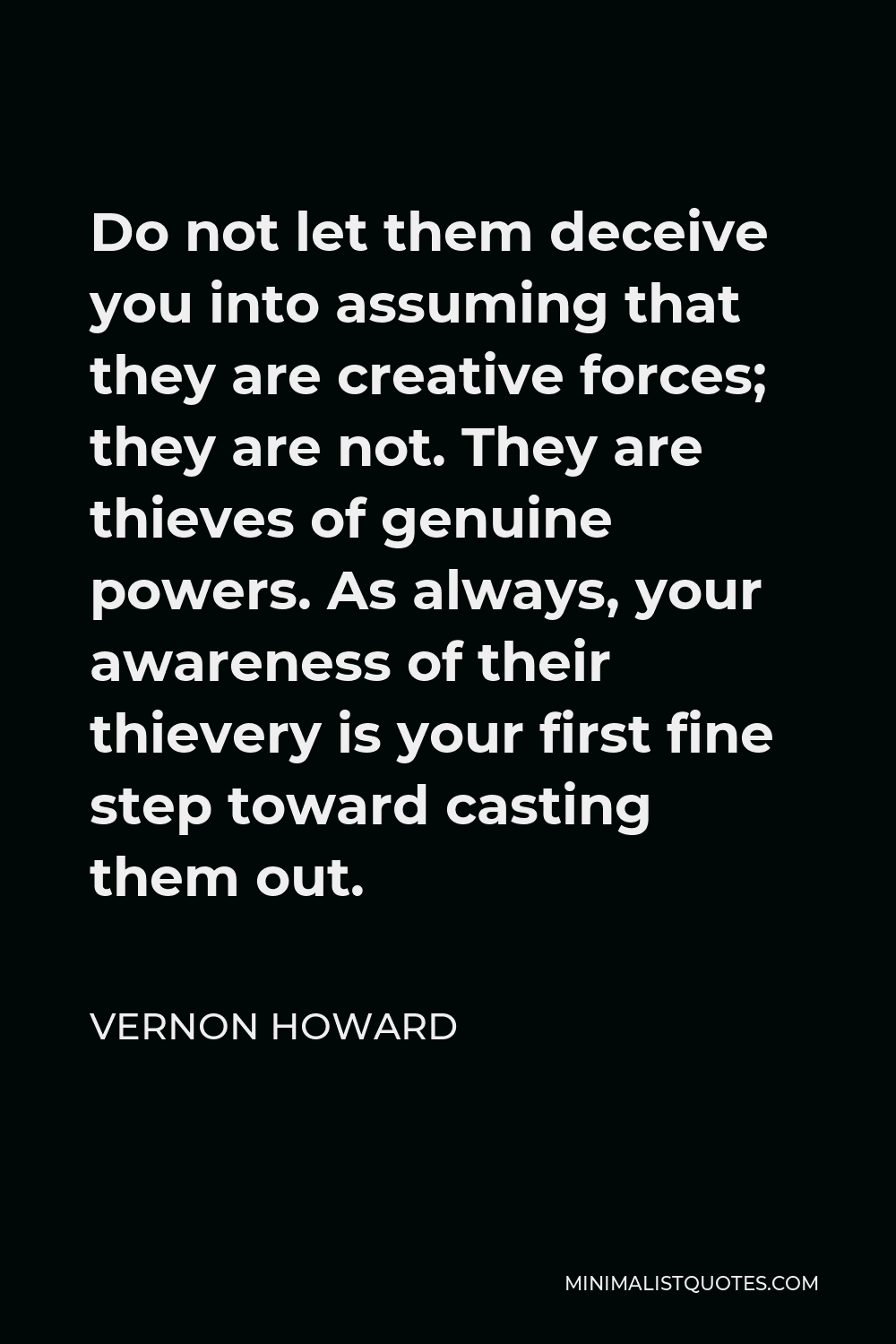 Vernon Howard Quote - Do not let them deceive you into assuming that they are creative forces; they are not. They are thieves of genuine powers. As always, your awareness of their thievery is your first fine step toward casting them out.