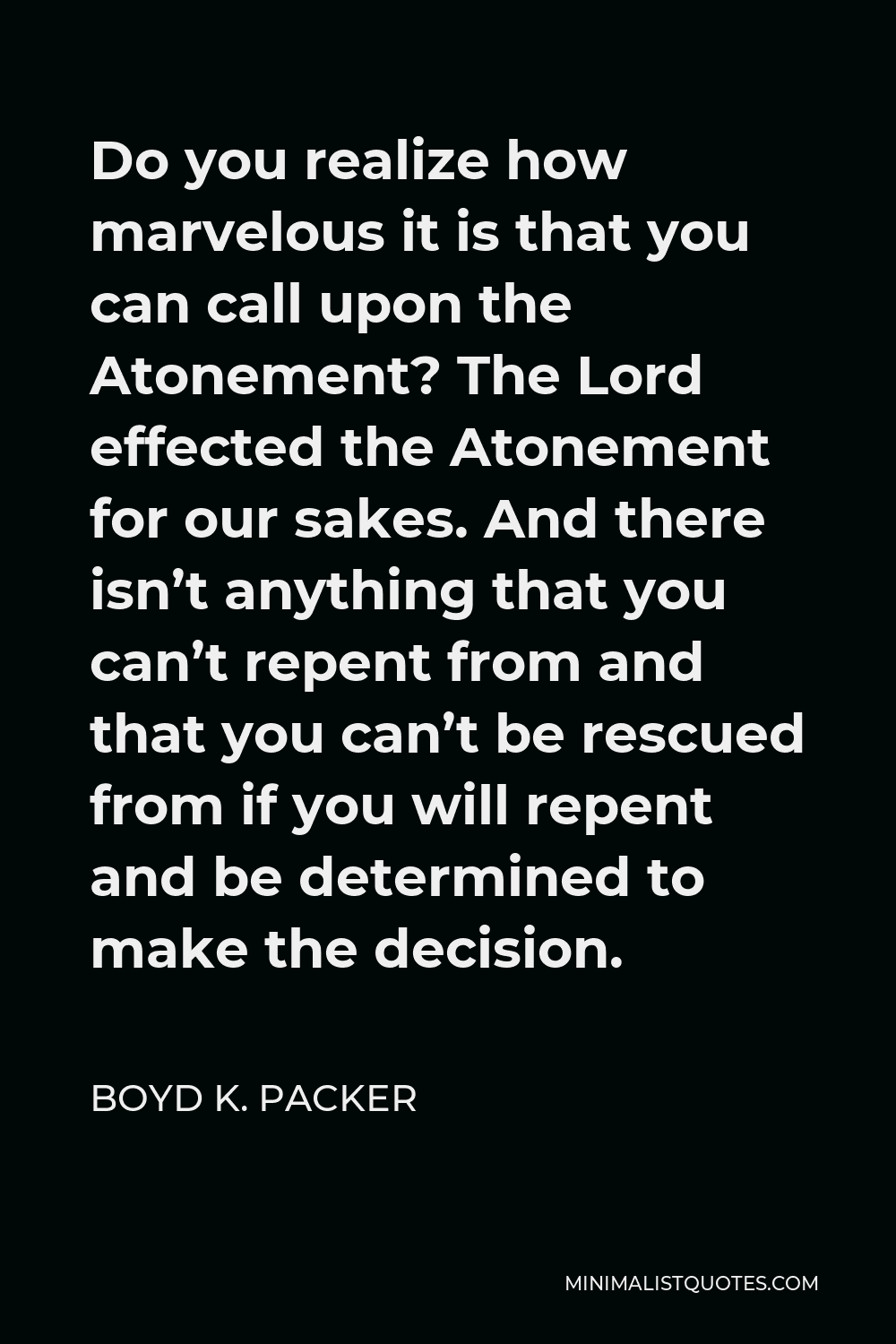 Boyd K. Packer Quote - Do you realize how marvelous it is that you can call upon the Atonement? The Lord effected the Atonement for our sakes. And there isn’t anything that you can’t repent from and that you can’t be rescued from if you will repent and be determined to make the decision.