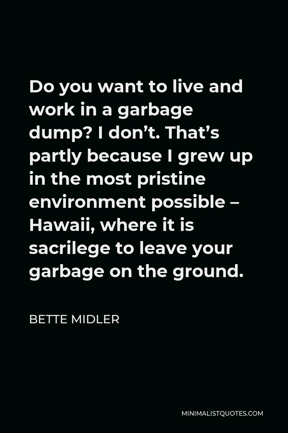 Bette Midler Quote - Do you want to live and work in a garbage dump? I don’t. That’s partly because I grew up in the most pristine environment possible – Hawaii, where it is sacrilege to leave your garbage on the ground.