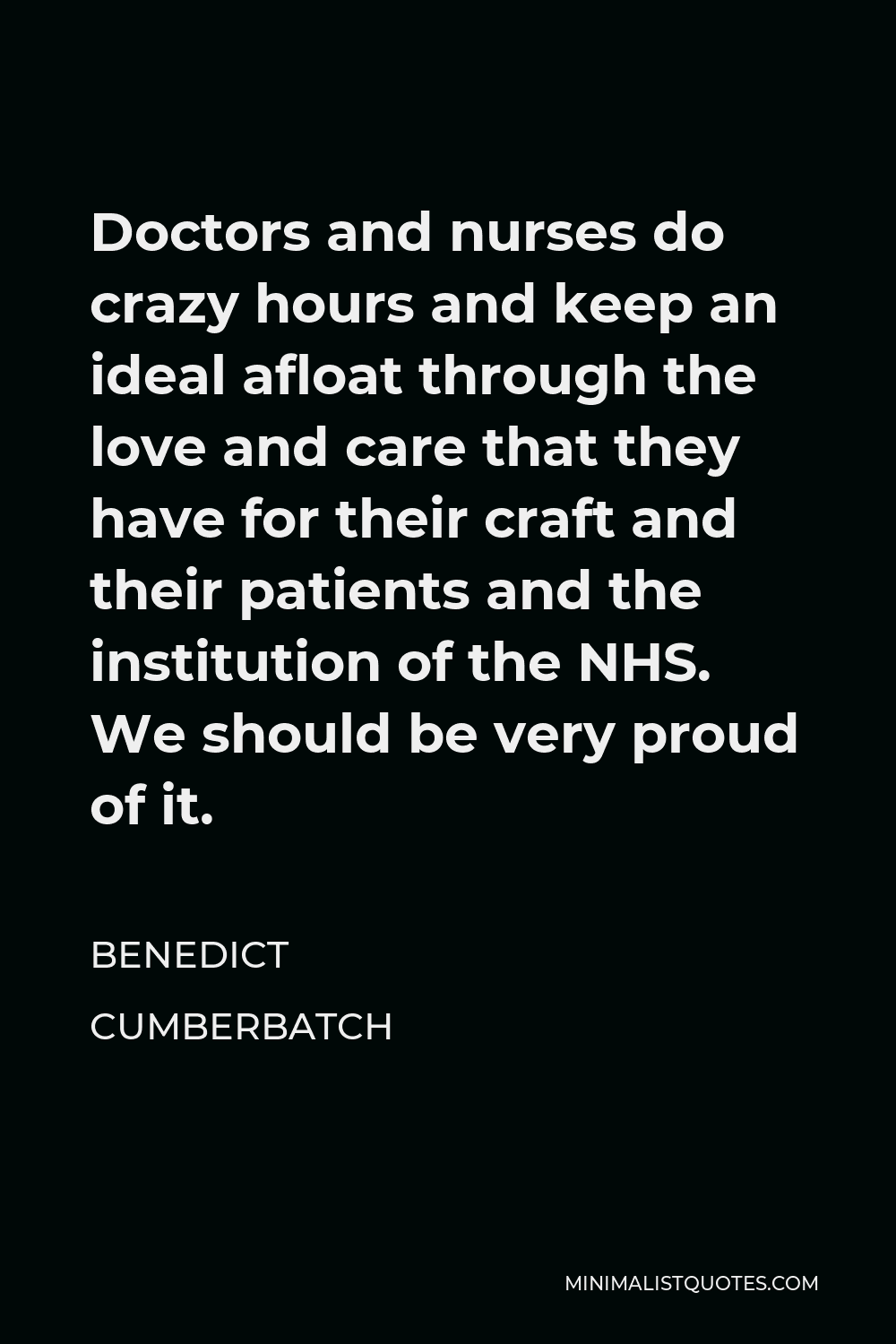 Benedict Cumberbatch Quote - Doctors and nurses do crazy hours and keep an ideal afloat through the love and care that they have for their craft and their patients and the institution of the NHS. We should be very proud of it.