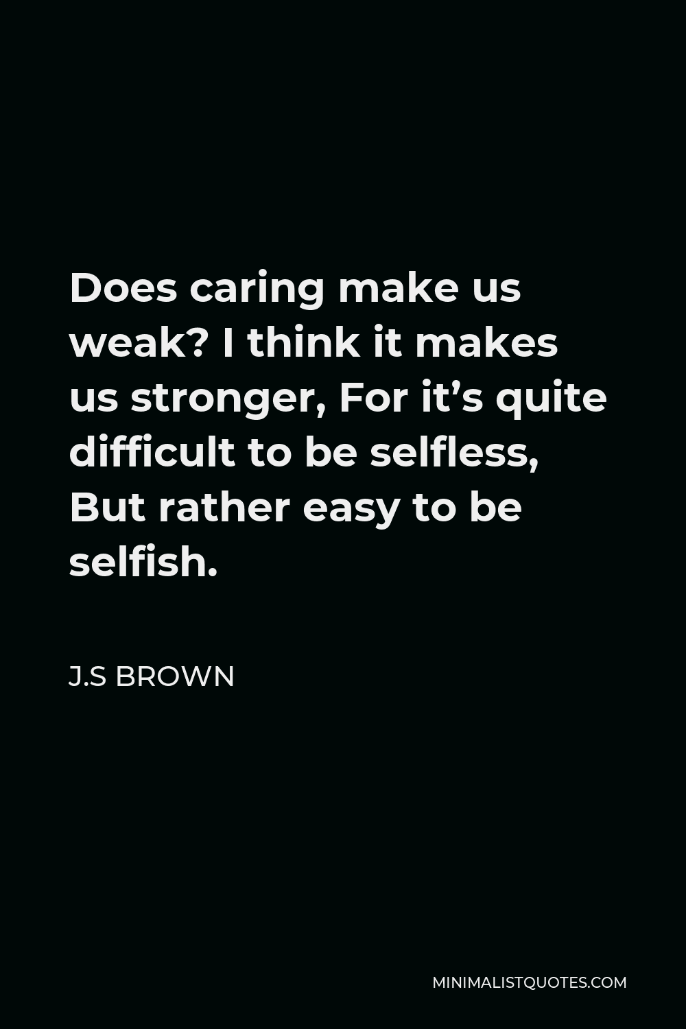 J.S Brown Quote - Does caring make us weak? I think it makes us stronger, For it’s quite difficult to be selfless, But rather easy to be selfish.
