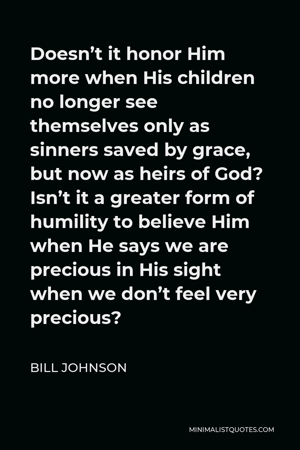 Bill Johnson Quote - Doesn’t it honor Him more when His children no longer see themselves only as sinners saved by grace, but now as heirs of God? Isn’t it a greater form of humility to believe Him when He says we are precious in His sight when we don’t feel very precious?