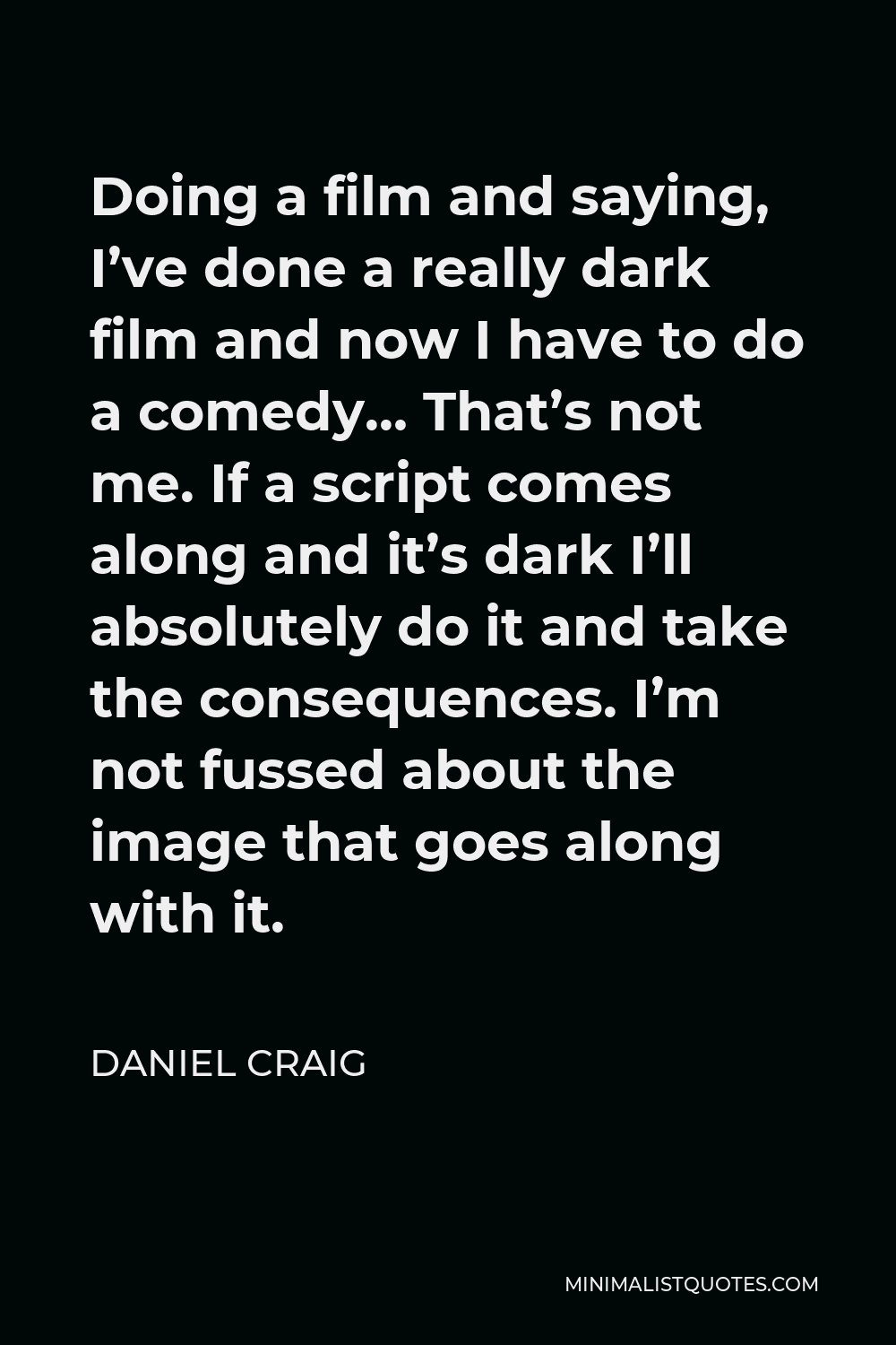 Daniel Craig Quote - Doing a film and saying, I’ve done a really dark film and now I have to do a comedy… That’s not me. If a script comes along and it’s dark I’ll absolutely do it and take the consequences. I’m not fussed about the image that goes along with it.