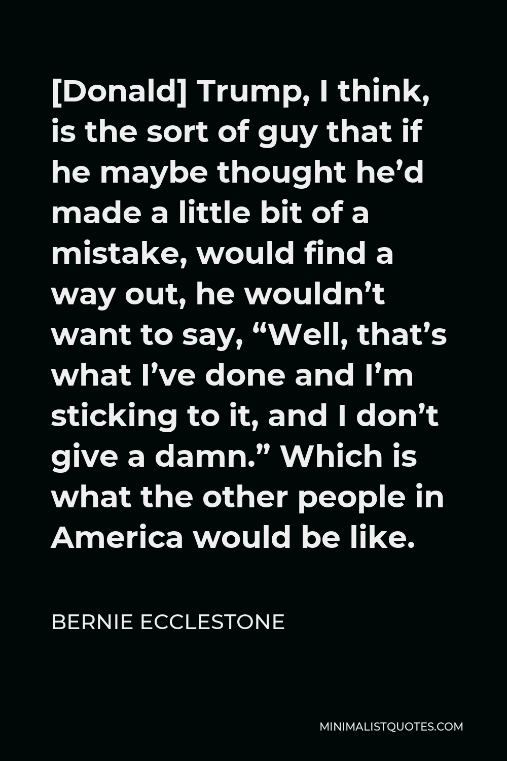 Bernie Ecclestone Quote - [Donald] Trump, I think, is the sort of guy that if he maybe thought he’d made a little bit of a mistake, would find a way out, he wouldn’t want to say, “Well, that’s what I’ve done and I’m sticking to it, and I don’t give a damn.” Which is what the other people in America would be like.