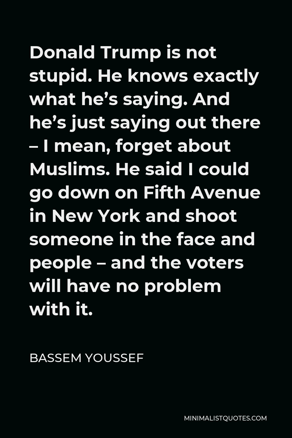 Bassem Youssef Quote - Donald Trump is not stupid. He knows exactly what he’s saying. And he’s just saying out there – I mean, forget about Muslims. He said I could go down on Fifth Avenue in New York and shoot someone in the face and people – and the voters will have no problem with it.