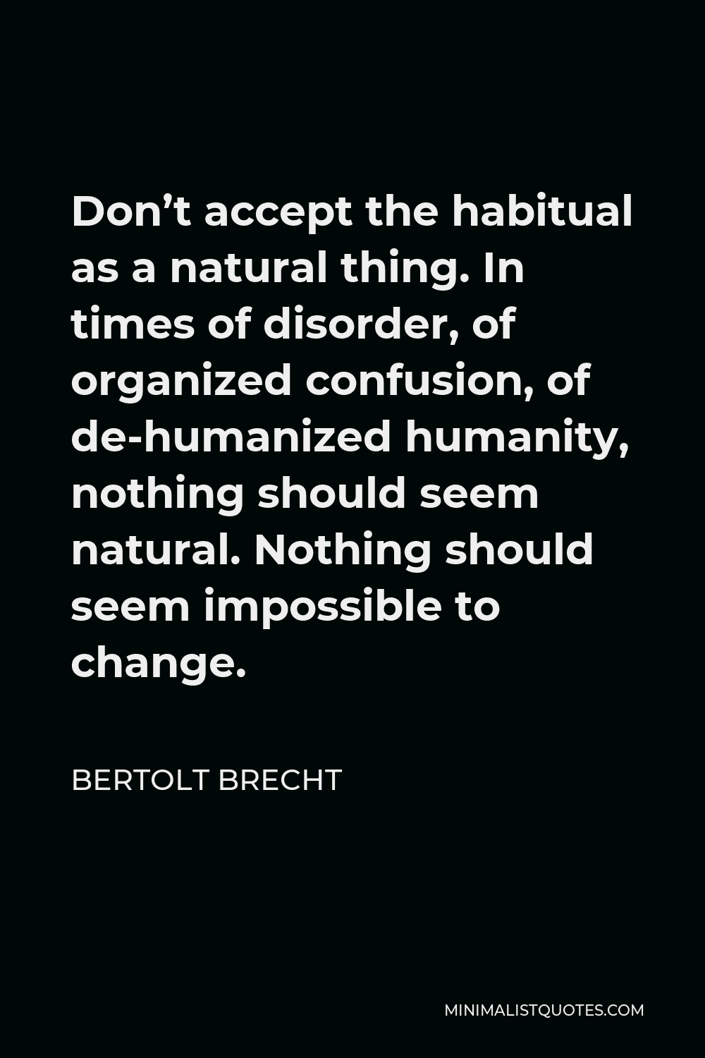 Bertolt Brecht Quote - Don’t accept the habitual as a natural thing. In times of disorder, of organized confusion, of de-humanized humanity, nothing should seem natural. Nothing should seem impossible to change.