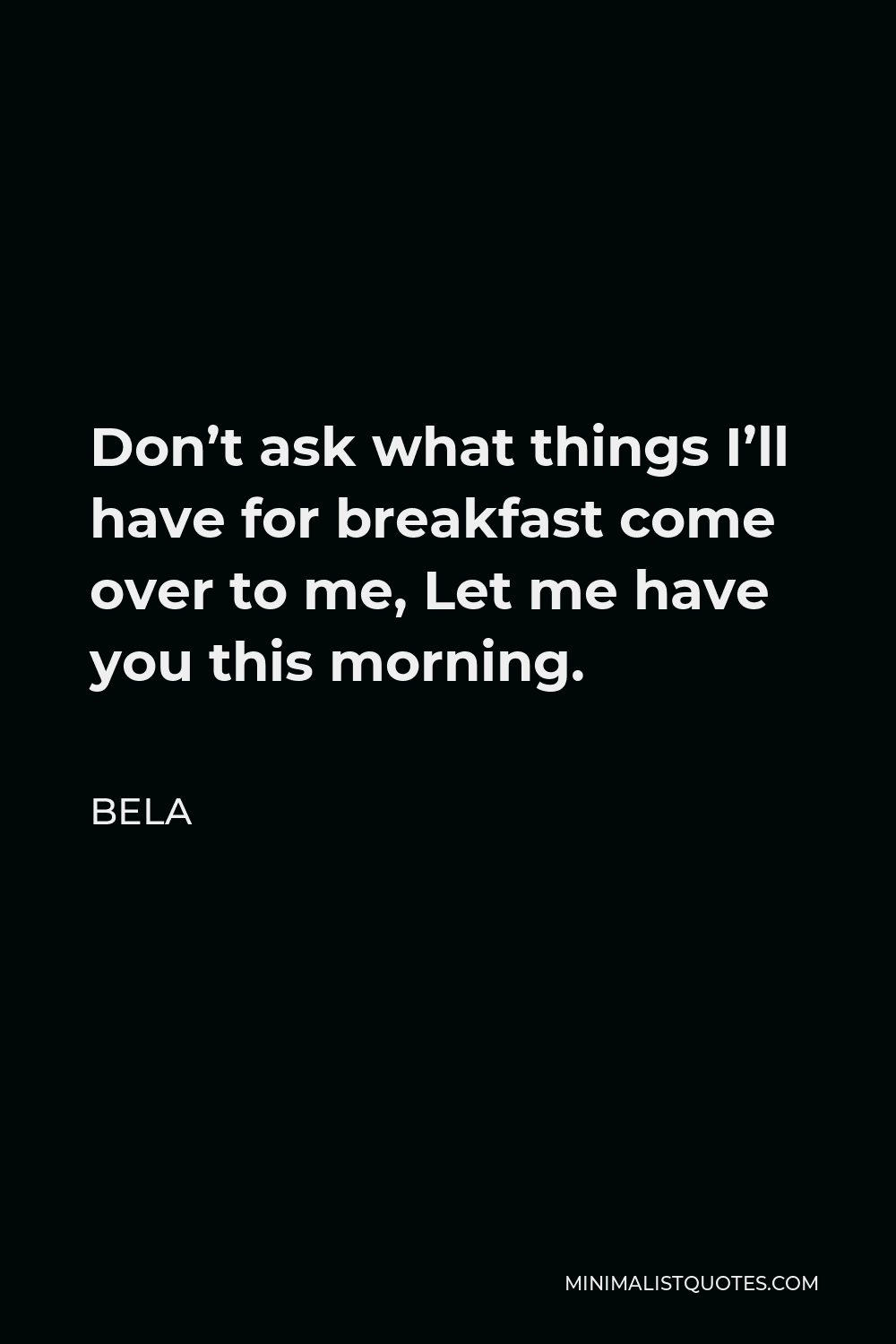 Bela Quote - Don’t ask what things I’ll have for breakfast come over to me, Let me have you this morning.