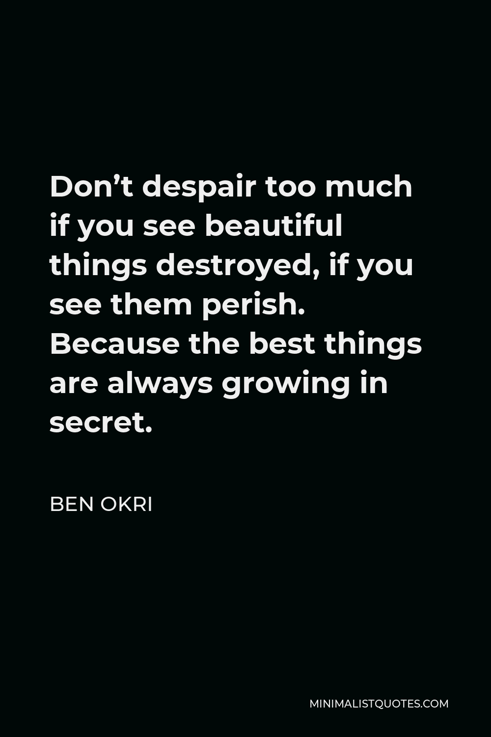 Ben Okri Quote - Don’t despair too much if you see beautiful things destroyed, if you see them perish. Because the best things are always growing in secret.