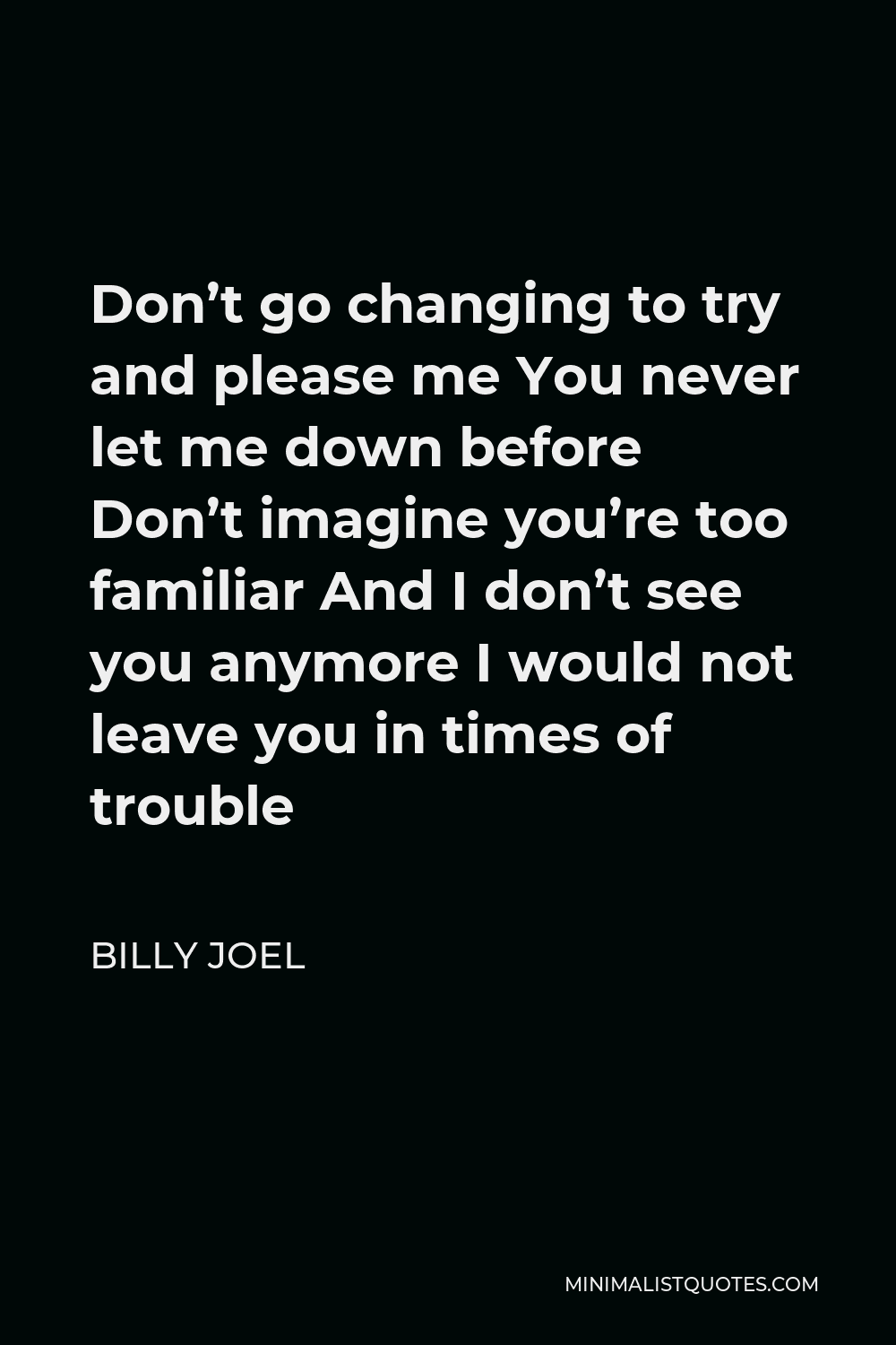 Billy Joel Quote - Don’t go changing to try and please me You never let me down before Don’t imagine you’re too familiar And I don’t see you anymore I would not leave you in times of trouble