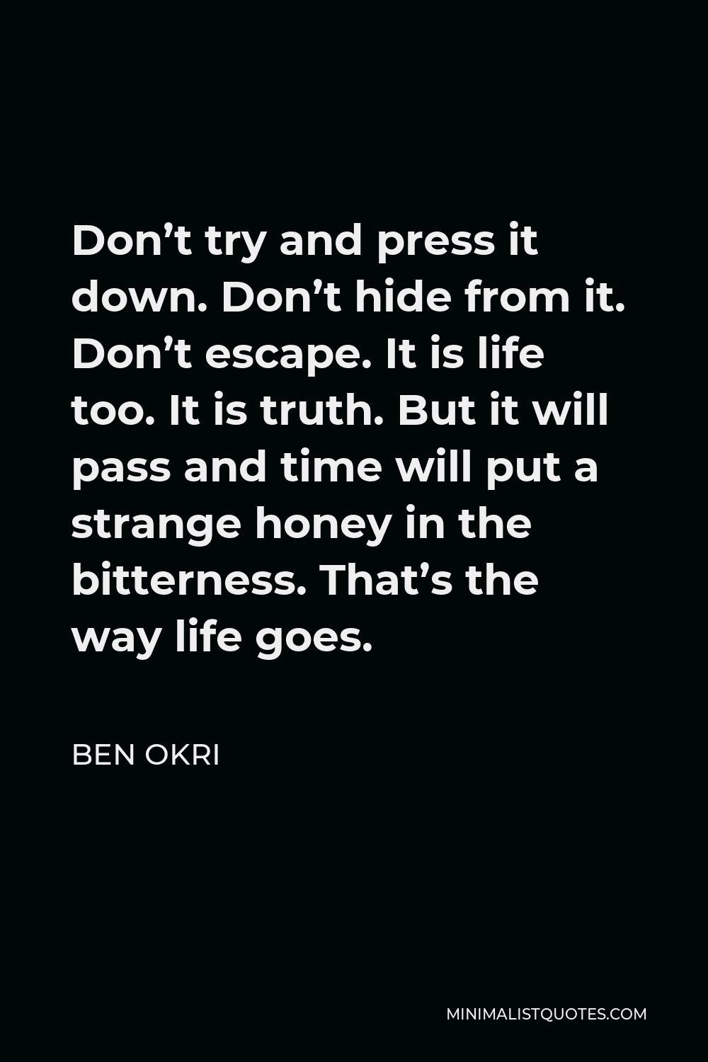 Ben Okri Quote - Don’t try and press it down. Don’t hide from it. Don’t escape. It is life too. It is truth. But it will pass and time will put a strange honey in the bitterness. That’s the way life goes.