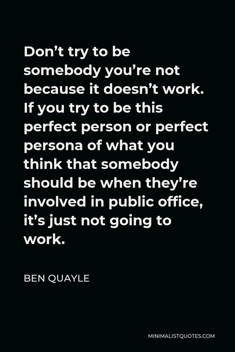 Ben Quayle Quote - Don’t try to be somebody you’re not because it doesn’t work. If you try to be this perfect person or perfect persona of what you think that somebody should be when they’re involved in public office, it’s just not going to work.