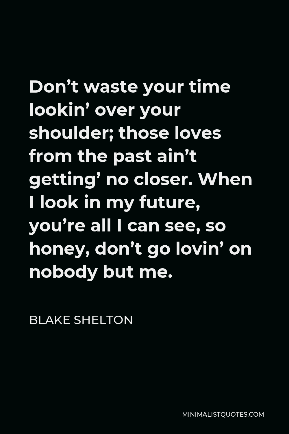 Blake Shelton Quote - Don’t waste your time lookin’ over your shoulder; those loves from the past ain’t getting’ no closer. When I look in my future, you’re all I can see, so honey, don’t go lovin’ on nobody but me.