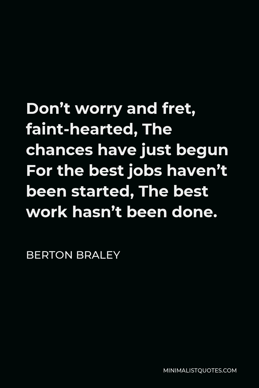 Berton Braley Quote - Don’t worry and fret, faint-hearted, The chances have just begun For the best jobs haven’t been started, The best work hasn’t been done.