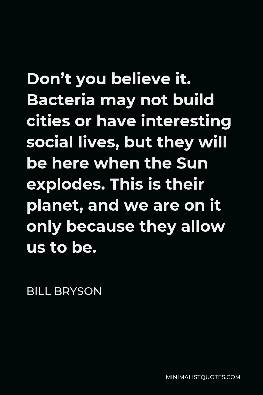 Bill Bryson Quote - Don’t you believe it. Bacteria may not build cities or have interesting social lives, but they will be here when the Sun explodes. This is their planet, and we are on it only because they allow us to be.