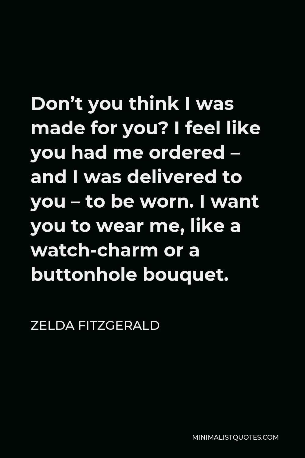 Zelda Fitzgerald Quote - Don’t you think I was made for you? I feel like you had me ordered – and I was delivered to you – to be worn. I want you to wear me, like a watch-charm or a buttonhole bouquet.
