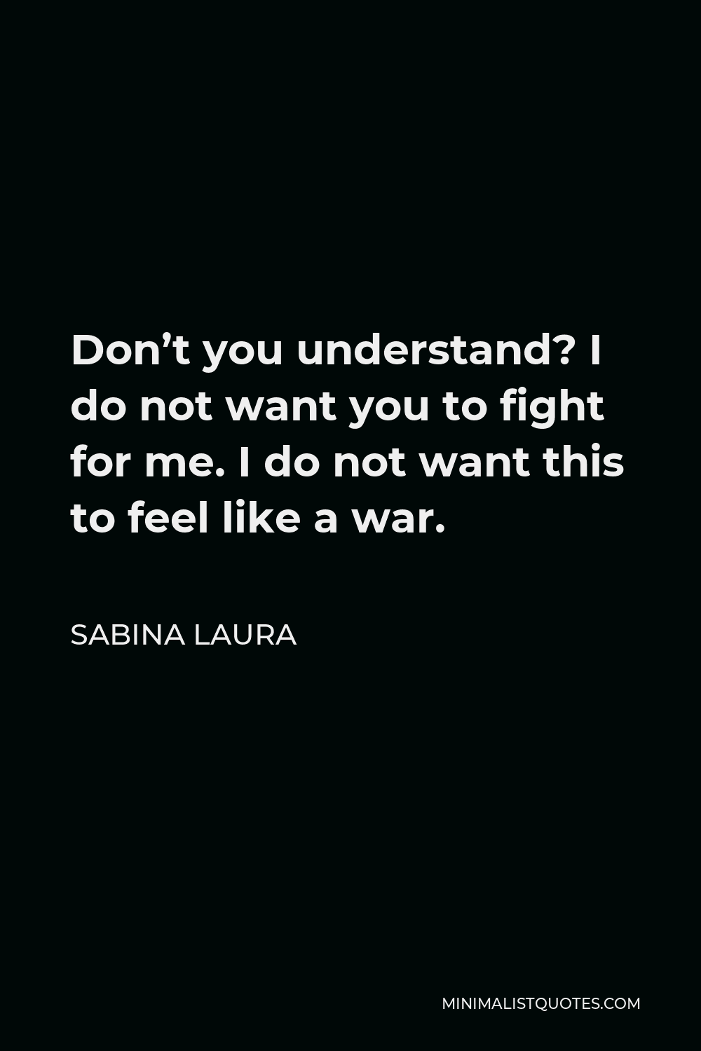 Sabina Laura Quote - Don’t you understand? I do not want you to fight for me. I do not want this to feel like a war.