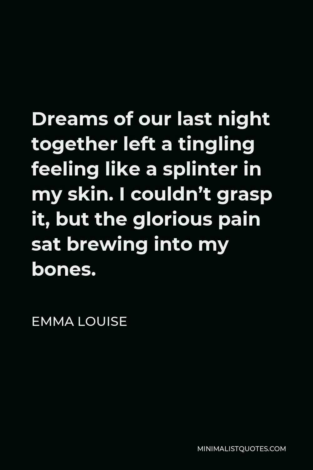 Emma Louise Quote - Dreams of our last night together left a tingling feeling like a splinter in my skin. I couldn’t grasp it, but the glorious pain sat brewing into my bones.