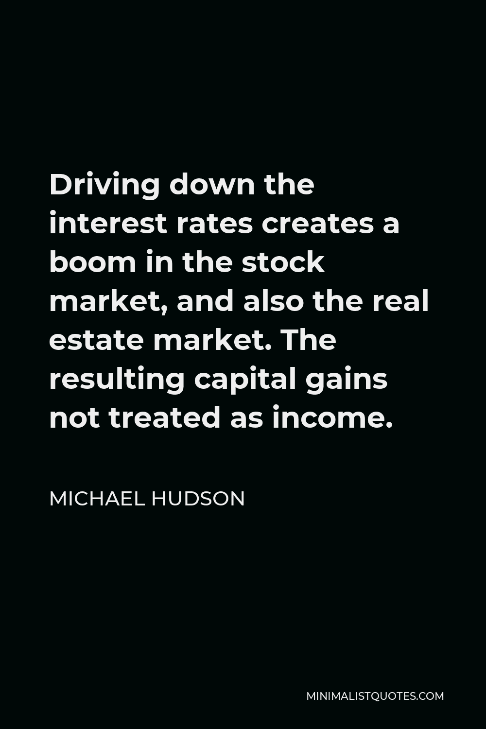 Michael Hudson Quote - Driving down the interest rates creates a boom in the stock market, and also the real estate market. The resulting capital gains not treated as income.