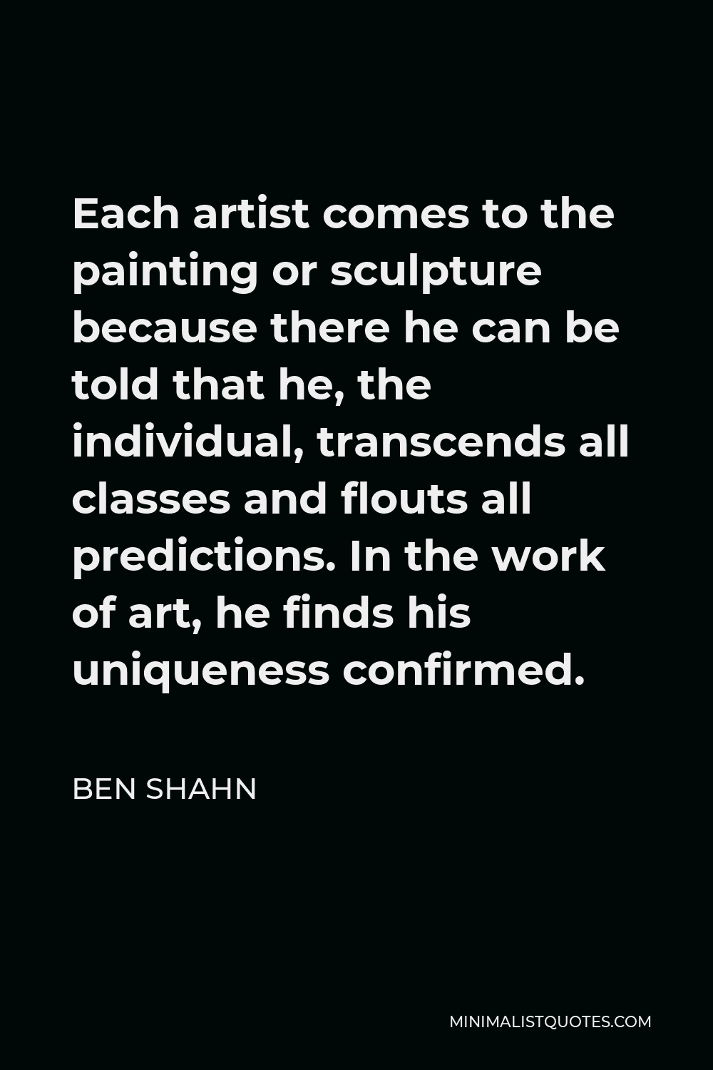 Ben Shahn Quote - Each artist comes to the painting or sculpture because there he can be told that he, the individual, transcends all classes and flouts all predictions. In the work of art, he finds his uniqueness confirmed.