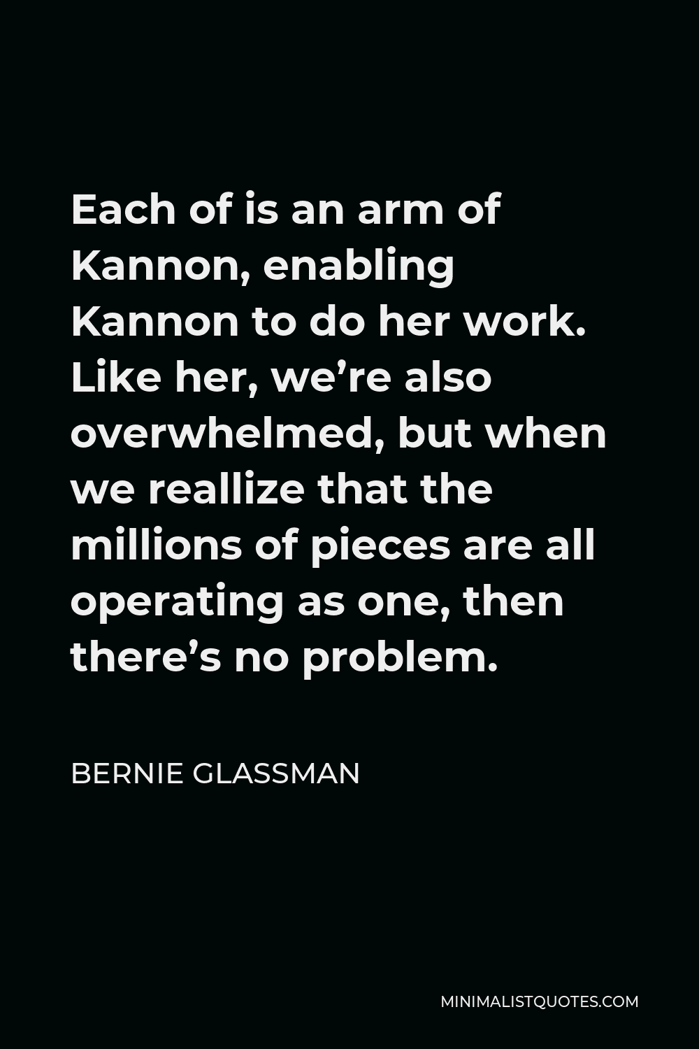 Bernie Glassman Quote - Each of is an arm of Kannon, enabling Kannon to do her work. Like her, we’re also overwhelmed, but when we reallize that the millions of pieces are all operating as one, then there’s no problem.