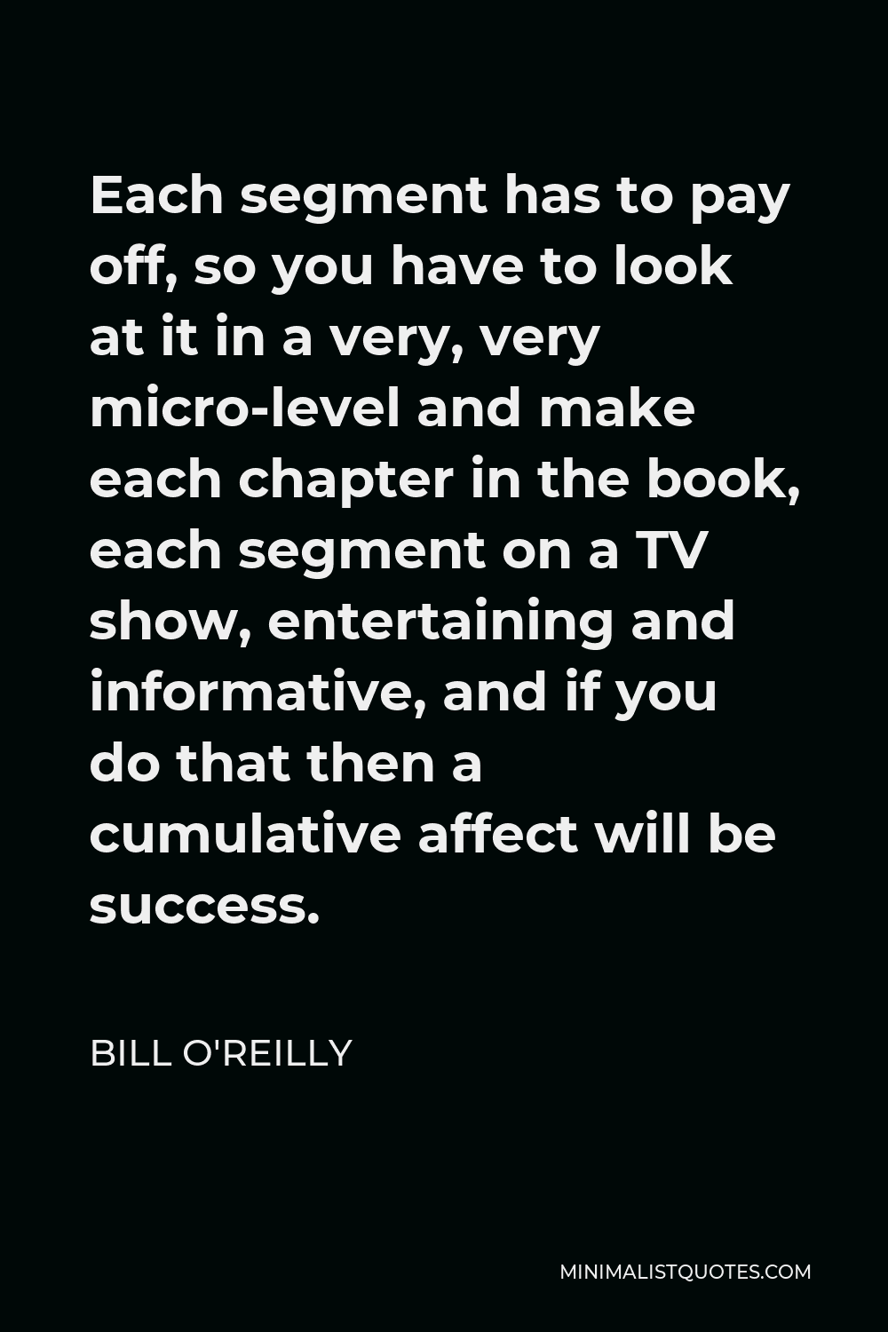 Bill O'Reilly Quote - Each segment has to pay off, so you have to look at it in a very, very micro-level and make each chapter in the book, each segment on a TV show, entertaining and informative, and if you do that then a cumulative affect will be success.