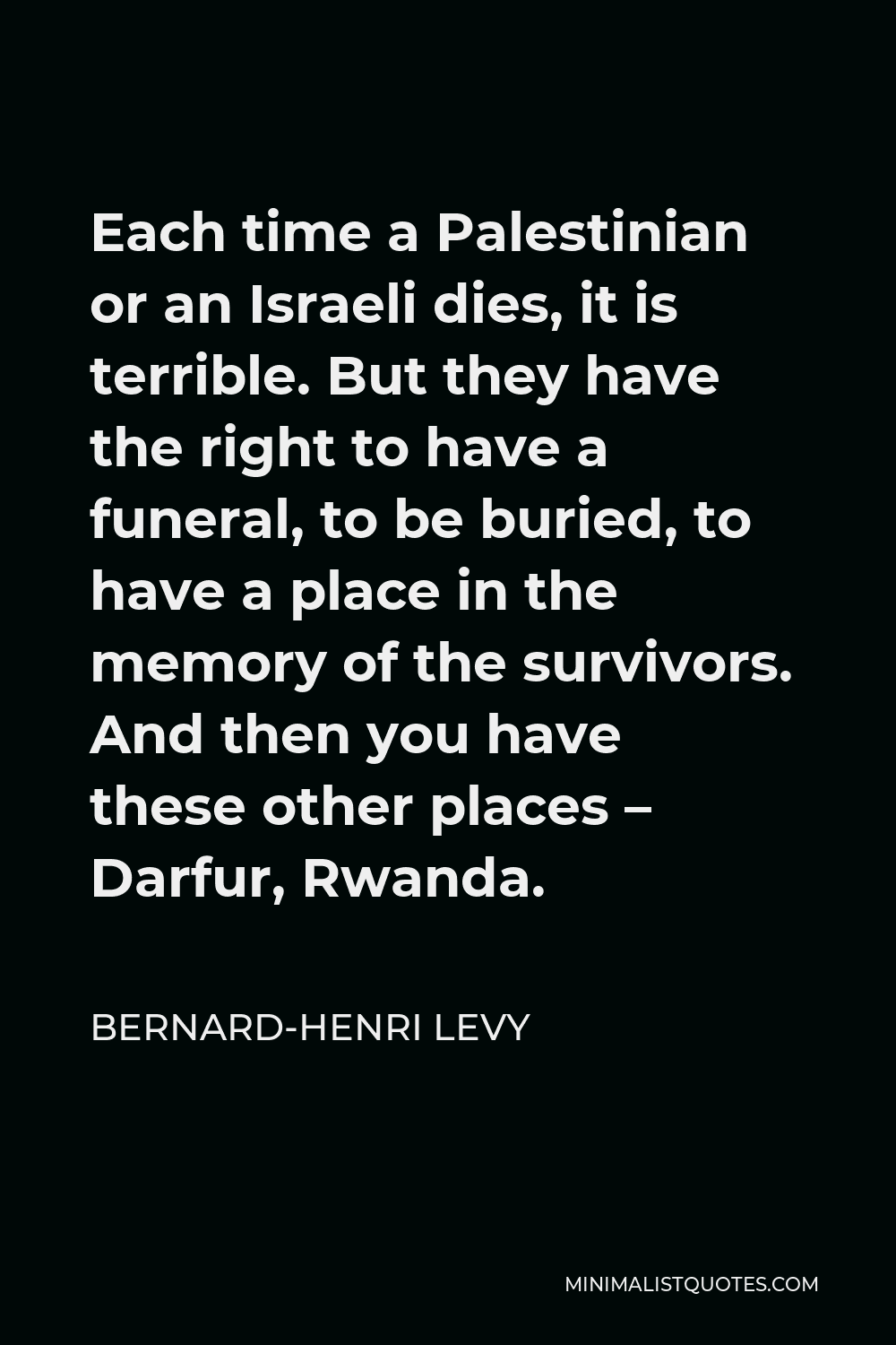Bernard-Henri Levy Quote - Each time a Palestinian or an Israeli dies, it is terrible. But they have the right to have a funeral, to be buried, to have a place in the memory of the survivors. And then you have these other places – Darfur, Rwanda.