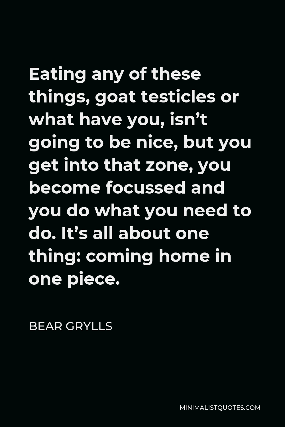 Bear Grylls Quote - Eating any of these things, goat testicles or what have you, isn’t going to be nice, but you get into that zone, you become focussed and you do what you need to do. It’s all about one thing: coming home in one piece.