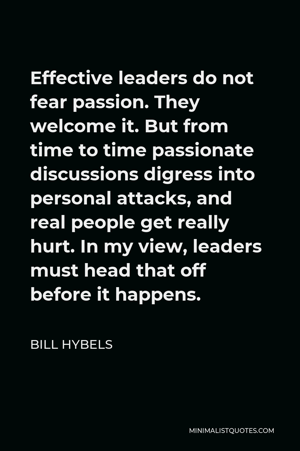 Bill Hybels Quote - Effective leaders do not fear passion. They welcome it. But from time to time passionate discussions digress into personal attacks, and real people get really hurt. In my view, leaders must head that off before it happens.
