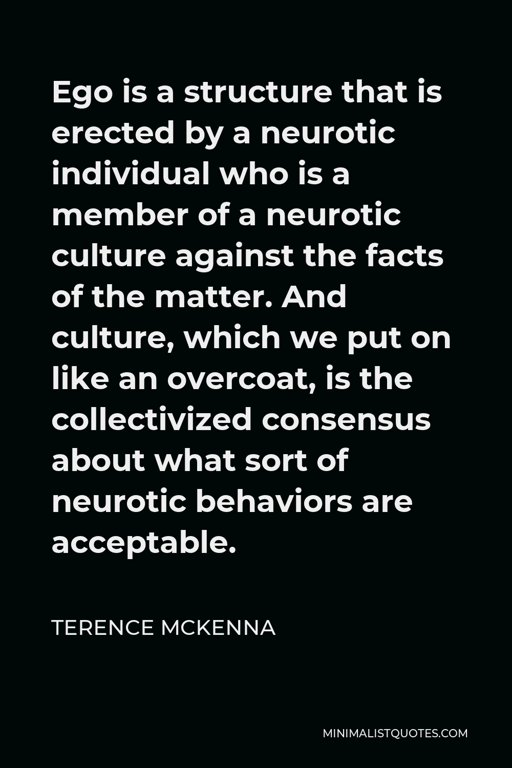 Terence McKenna Quote - Ego is a structure that is erected by a neurotic individual who is a member of a neurotic culture against the facts of the matter. And culture, which we put on like an overcoat, is the collectivized consensus about what sort of neurotic behaviors are acceptable.