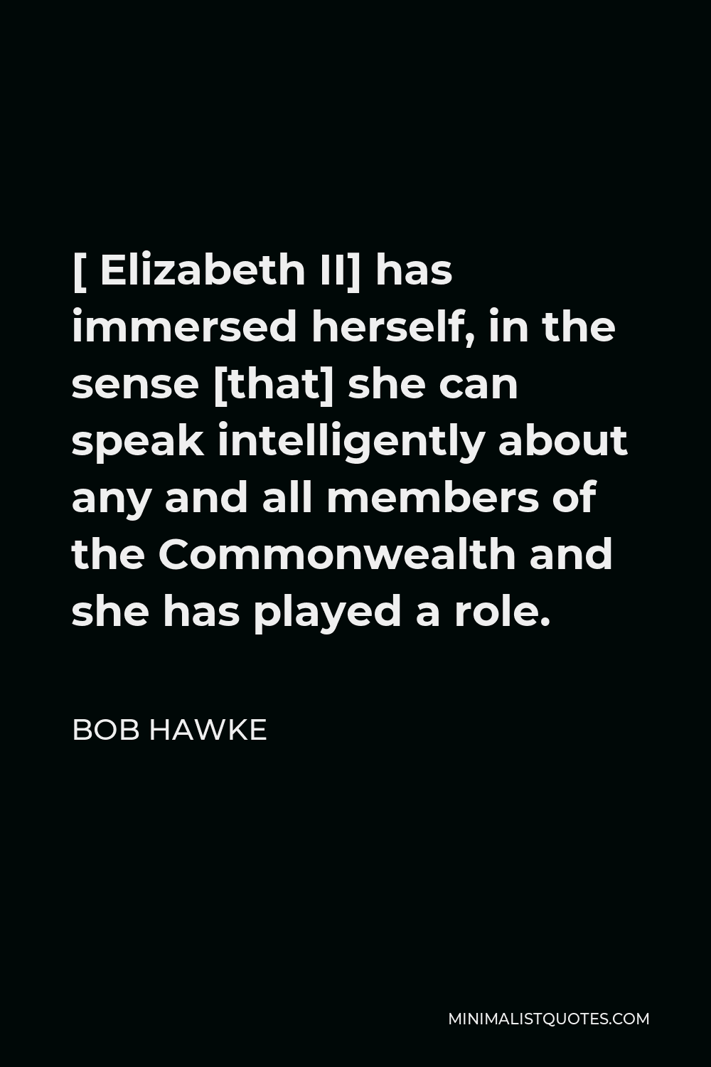 Bob Hawke Quote - [ Elizabeth II] has immersed herself, in the sense [that] she can speak intelligently about any and all members of the Commonwealth and she has played a role.